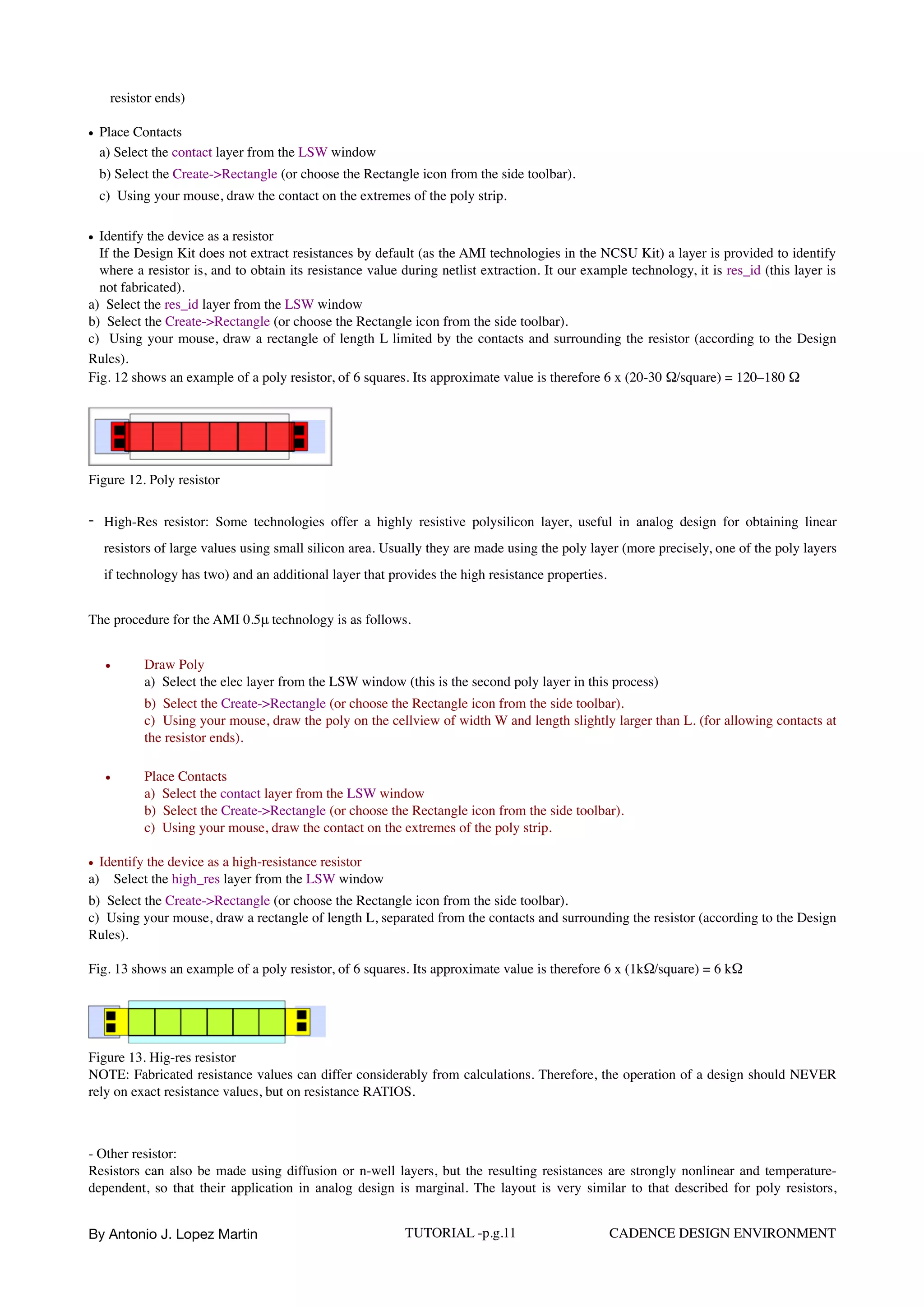 resistor ends)  
• Place Contacts  
a) Select the contact layer from the LSW window  
b) Select the Create->Rectangle (or choose the Rectangle icon from the side toolbar).  
c)  Using your mouse, draw the contact on the extremes of the poly strip.  
• Identify the device as a resistor 
If the Design Kit does not extract resistances by default (as the AMI technologies in the NCSU Kit) a layer is provided to identify
where a resistor is, and to obtain its resistance value during netlist extraction. It our example technology, it is res_id (this layer is
not fabricated).
a)  Select the res_id layer from the LSW window
b)  Select the Create->Rectangle (or choose the Rectangle icon from the side toolbar).
c)  Using your mouse, draw a rectangle of length L limited by the contacts and surrounding the resistor (according to the Design
Rules).  
Fig. 12 shows an example of a poly resistor, of 6 squares. Its approximate value is therefore 6 x (20-30 Ω/︎square) = 120–180 Ω
Figure 12. Poly resistor
- High-Res resistor: Some technologies offer a highly resistive polysilicon layer, useful in analog design for obtaining linear
resistors of large values using small silicon area. Usually they are made using the poly layer (more precisely, one of the poly layers
if technology has two) and an additional layer that provides the high resistance properties.
The procedure for the AMI 0.5μ technology is as follows.
• Draw Poly  
a)  Select the elec layer from the LSW window (this is the second poly layer in this process)  
b)  Select the Create->Rectangle (or choose the Rectangle icon from the side toolbar).  
c)  Using your mouse, draw the poly on the cellview of width W and length slightly larger than L. (for allowing contacts at
the resistor ends).
• Place Contacts  
a)  Select the contact layer from the LSW window
b)  Select the Create->Rectangle (or choose the Rectangle icon from the side toolbar).
c)  Using your mouse, draw the contact on the extremes of the poly strip.
• Identify the device as a high-resistance resistor
a)  Select the high_res layer from the LSW window
b)  Select the Create->Rectangle (or choose the Rectangle icon from the side toolbar).  
c)  Using your mouse, draw a rectangle of length L, separated from the contacts and surrounding the resistor (according to the Design
Rules).
Fig. 13 shows an example of a poly resistor, of 6 squares. Its approximate value is therefore 6 x (1kΩ/︎square) = 6 kΩ
Figure 13. Hig-res resistor
NOTE: Fabricated resistance values can differ considerably from calculations. Therefore, the operation of a design should NEVER
rely on exact resistance values, but on resistance RATIOS.
- Other resistor:
Resistors can also be made using diffusion or n-well layers, but the resulting resistances are strongly nonlinear and temperature-
dependent, so that their application in analog design is marginal. The layout is very similar to that described for poly resistors,
By Antonio J. Lopez Martin TUTORIAL -p.g.11 CADENCE DESIGN ENVIRONMENT
 