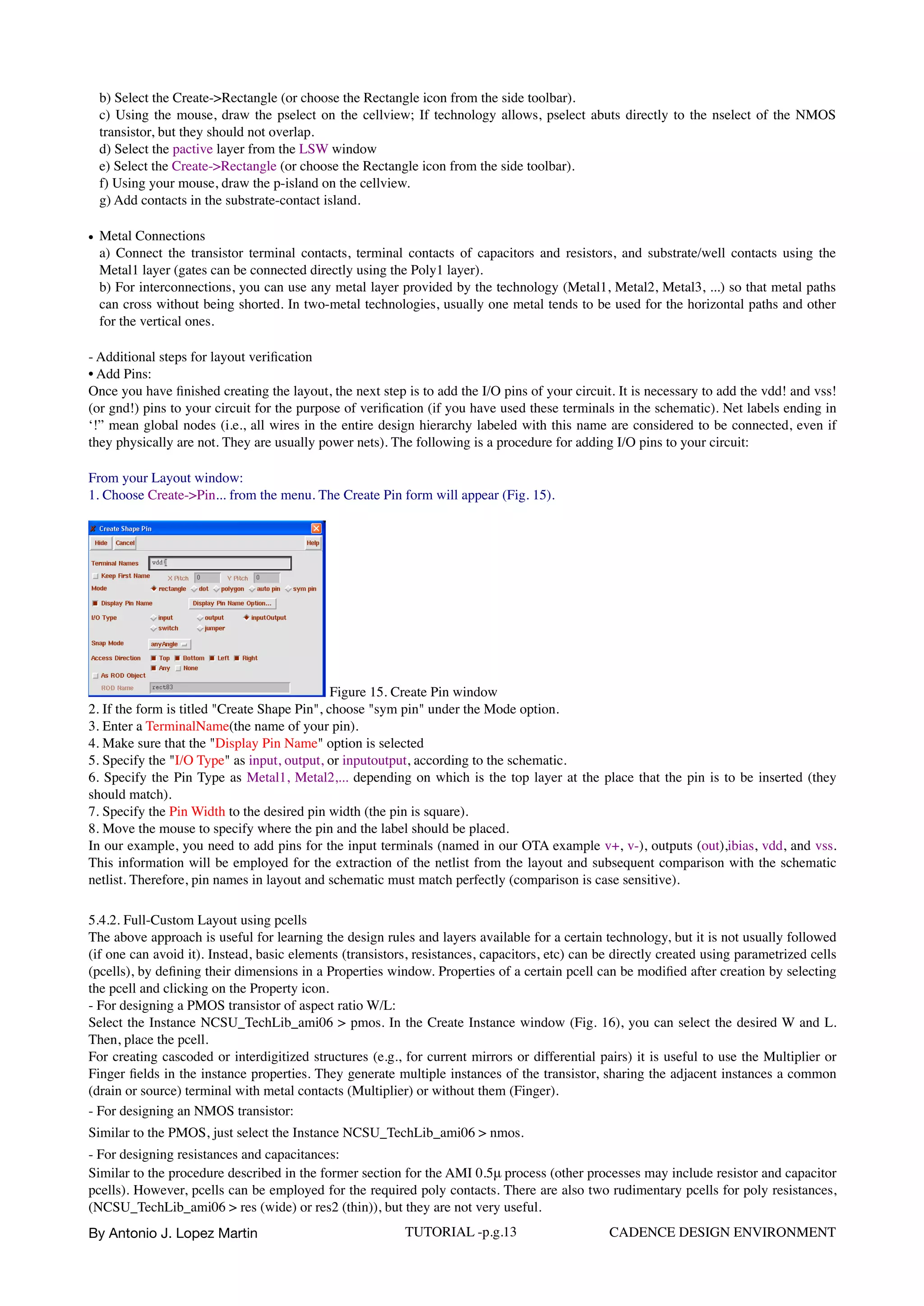 b) Select the Create->Rectangle (or choose the Rectangle icon from the side toolbar).  
c) Using the mouse, draw the pselect on the cellview; If technology allows, pselect abuts directly to the nselect of the NMOS
transistor, but they should not overlap.  
d) Select the pactive layer from the LSW window 
e) Select the Create->Rectangle (or choose the Rectangle icon from the side toolbar).  
f) Using your mouse, draw the p-island on the cellview.  
g) Add contacts in the substrate-contact island.
• Metal Connections  
a) Connect the transistor terminal contacts, terminal contacts of capacitors and resistors, and substrate/well contacts using the
Metal1 layer (gates can be connected directly using the Poly1 layer).  
b) For interconnections, you can use any metal layer provided by the technology (Metal1, Metal2, Metal3, ...) so that metal paths
can cross without being shorted. In two-metal technologies, usually one metal tends to be used for the horizontal paths and other
for the vertical ones.
- Additional steps for layout veriﬁcation  
• Add Pins: 
Once you have ﬁnished creating the layout, the next step is to add the I/O pins of your circuit. It is necessary to add the vdd! and vss!
(or gnd!) pins to your circuit for the purpose of veriﬁcation (if you have used these terminals in the schematic). Net labels ending in
‘!” mean global nodes (i.e., all wires in the entire design hierarchy labeled with this name are considered to be connected, even if
they physically are not. They are usually power nets). The following is a procedure for adding I/O pins to your circuit:
From your Layout window:  
1. Choose Create->Pin... from the menu. The Create Pin form will appear (Fig. 15).
Figure 15. Create Pin window
2. If the form is titled "Create Shape Pin", choose "sym pin" under the Mode option.  
3. Enter a TerminalName(the name of your pin).  
4. Make sure that the "Display Pin Name" option is selected  
5. Specify the "I/O Type" as input, output, or inputoutput, according to the schematic.  
6. Specify the Pin Type as Metal1, Metal2,... depending on which is the top layer at the place that the pin is to be inserted (they
should match).  
7. Specify the Pin Width to the desired pin width (the pin is square).  
8. Move the mouse to specify where the pin and the label should be placed.  
In our example, you need to add pins for the input terminals (named in our OTA example v+, v-), outputs (out),ibias, vdd, and vss.
This information will be employed for the extraction of the netlist from the layout and subsequent comparison with the schematic
netlist. Therefore, pin names in layout and schematic must match perfectly (comparison is case sensitive).
5.4.2. Full-Custom Layout using pcells  
The above approach is useful for learning the design rules and layers available for a certain technology, but it is not usually followed
(if one can avoid it). Instead, basic elements (transistors, resistances, capacitors, etc) can be directly created using parametrized cells
(pcells), by deﬁning their dimensions in a Properties window. Properties of a certain pcell can be modiﬁed after creation by selecting
the pcell and clicking on the Property icon.  
- For designing a PMOS transistor of aspect ratio W/L: 
Select the Instance NCSU_TechLib_ami06 > pmos. In the Create Instance window (Fig. 16), you can select the desired W and L.
Then, place the pcell. 
For creating cascoded or interdigitized structures (e.g., for current mirrors or differential pairs) it is useful to use the Multiplier or
Finger ﬁelds in the instance properties. They generate multiple instances of the transistor, sharing the adjacent instances a common
(drain or source) terminal with metal contacts (Multiplier) or without them (Finger).  
- For designing an NMOS transistor:  
Similar to the PMOS, just select the Instance NCSU_TechLib_ami06 > nmos.  
- For designing resistances and capacitances:  
Similar to the procedure described in the former section for the AMI 0.5μ process (other processes may include resistor and capacitor
pcells). However, pcells can be employed for the required poly contacts. There are also two rudimentary pcells for poly resistances,
(NCSU_TechLib_ami06 > res (wide) or res2 (thin)), but they are not very useful.
By Antonio J. Lopez Martin TUTORIAL -p.g.13 CADENCE DESIGN ENVIRONMENT
 