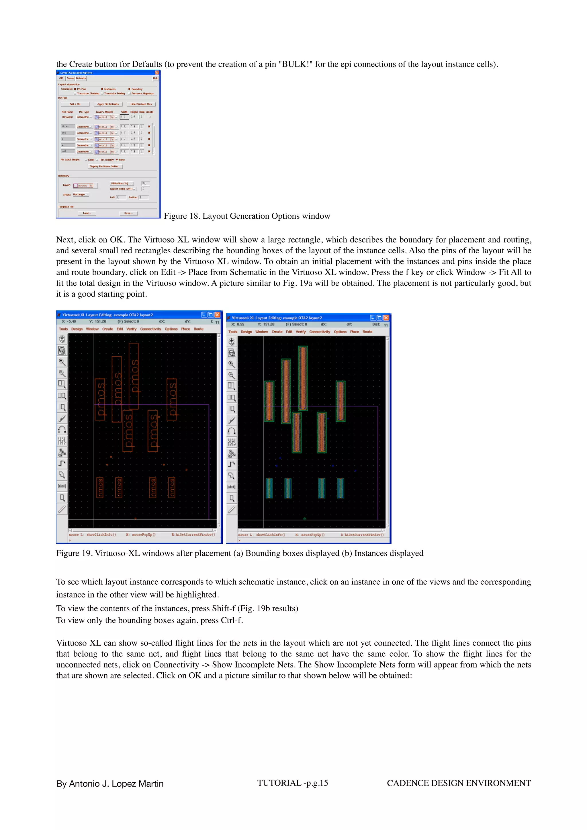 the Create button for Defaults (to prevent the creation of a pin "BULK!" for the epi connections of the layout instance cells).  
Figure 18. Layout Generation Options window
Next, click on OK. The Virtuoso XL window will show a large rectangle, which describes the boundary for placement and routing,
and several small red rectangles describing the bounding boxes of the layout of the instance cells. Also the pins of the layout will be
present in the layout shown by the Virtuoso XL window. To obtain an initial placement with the instances and pins inside the place
and route boundary, click on Edit -> Place from Schematic in the Virtuoso XL window. Press the f key or click Window -> Fit All to
ﬁt the total design in the Virtuoso window. A picture similar to Fig. 19a will be obtained. The placement is not particularly good, but
it is a good starting point.
Figure 19. Virtuoso-XL windows after placement (a) Bounding boxes displayed (b) Instances displayed
To see which layout instance corresponds to which schematic instance, click on an instance in one of the views and the corresponding
instance in the other view will be highlighted.  
To view the contents of the instances, press Shift-f (Fig. 19b results)  
To view only the bounding boxes again, press Ctrl-f.
Virtuoso XL can show so-called ﬂight lines for the nets in the layout which are not yet connected. The ﬂight lines connect the pins
that belong to the same net, and ﬂight lines that belong to the same net have the same color. To show the ﬂight lines for the
unconnected nets, click on Connectivity -> Show Incomplete Nets. The Show Incomplete Nets form will appear from which the nets
that are shown are selected. Click on OK and a picture similar to that shown below will be obtained:
By Antonio J. Lopez Martin TUTORIAL -p.g.15 CADENCE DESIGN ENVIRONMENT
 