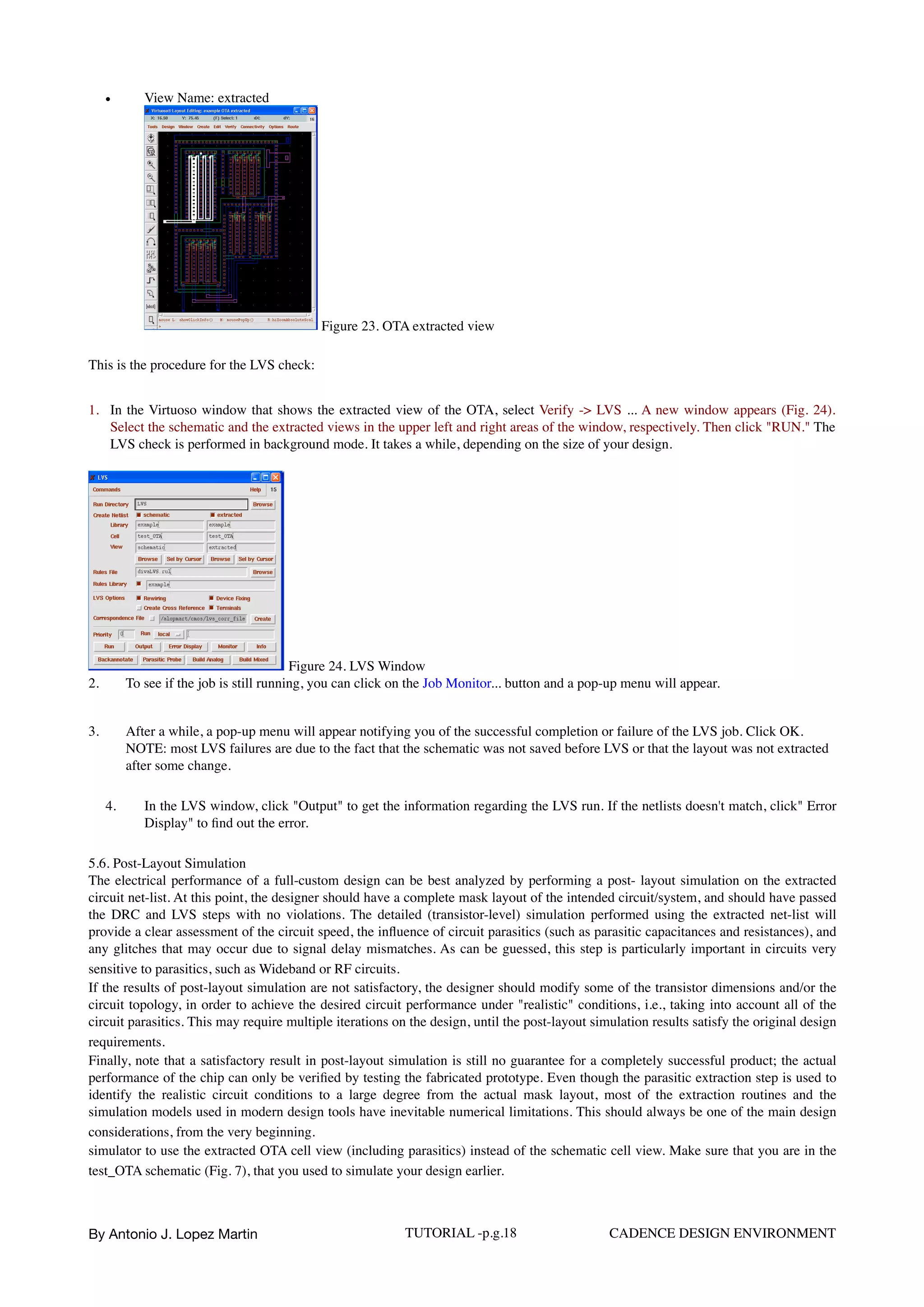 • View Name: extracted  
Figure 23. OTA extracted view
This is the procedure for the LVS check:
1. In the Virtuoso window that shows the extracted view of the OTA, select Verify -> LVS ... A new window appears (Fig. 24).
Select the schematic and the extracted views in the upper left and right areas of the window, respectively. Then click "RUN." The
LVS check is performed in background mode. It takes a while, depending on the size of your design.
Figure 24. LVS Window
2. To see if the job is still running, you can click on the Job Monitor... button and a pop-up menu will appear.
3. After a while, a pop-up menu will appear notifying you of the successful completion or failure of the LVS job. Click OK.  
NOTE: most LVS failures are due to the fact that the schematic was not saved before LVS or that the layout was not extracted
after some change.
4. In the LVS window, click "Output" to get the information regarding the LVS run. If the netlists doesn't match, click" Error
Display" to ﬁnd out the error.
5.6. Post-Layout Simulation  
The electrical performance of a full-custom design can be best analyzed by performing a post- layout simulation on the extracted
circuit net-list. At this point, the designer should have a complete mask layout of the intended circuit/system, and should have passed
the DRC and LVS steps with no violations. The detailed (transistor-level) simulation performed using the extracted net-list will
provide a clear assessment of the circuit speed, the inﬂuence of circuit parasitics (such as parasitic capacitances and resistances), and
any glitches that may occur due to signal delay mismatches. As can be guessed, this step is particularly important in circuits very
sensitive to parasitics, such as Wideband or RF circuits.  
If the results of post-layout simulation are not satisfactory, the designer should modify some of the transistor dimensions and/or the
circuit topology, in order to achieve the desired circuit performance under "realistic" conditions, i.e., taking into account all of the
circuit parasitics. This may require multiple iterations on the design, until the post-layout simulation results satisfy the original design
requirements.  
Finally, note that a satisfactory result in post-layout simulation is still no guarantee for a completely successful product; the actual
performance of the chip can only be veriﬁed by testing the fabricated prototype. Even though the parasitic extraction step is used to
identify the realistic circuit conditions to a large degree from the actual mask layout, most of the extraction routines and the
simulation models used in modern design tools have inevitable numerical limitations. This should always be one of the main design
considerations, from the very beginning.  
simulator to use the extracted OTA cell view (including parasitics) instead of the schematic cell view. Make sure that you are in the
test_OTA schematic (Fig. 7), that you used to simulate your design earlier.  
By Antonio J. Lopez Martin TUTORIAL -p.g.18 CADENCE DESIGN ENVIRONMENT
 
