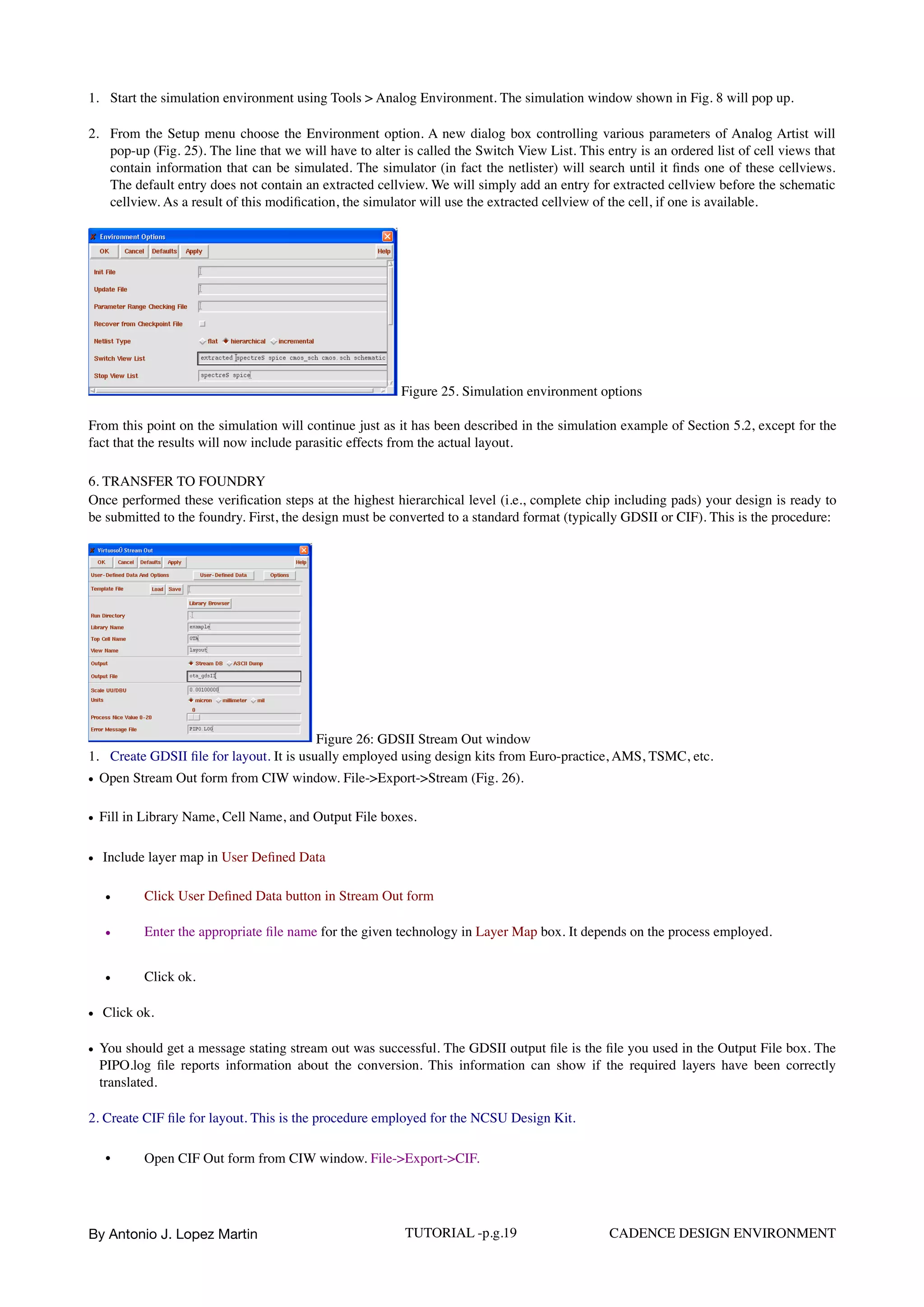 1. Start the simulation environment using Tools > Analog Environment. The simulation window shown in Fig. 8 will pop up.
2. From the Setup menu choose the Environment option. A new dialog box controlling various parameters of Analog Artist will
pop-up (Fig. 25). The line that we will have to alter is called the Switch View List. This entry is an ordered list of cell views that
contain information that can be simulated. The simulator (in fact the netlister) will search until it ﬁnds one of these cellviews.
The default entry does not contain an extracted cellview. We will simply add an entry for extracted cellview before the schematic
cellview. As a result of this modiﬁcation, the simulator will use the extracted cellview of the cell, if one is available.
Figure 25. Simulation environment options
From this point on the simulation will continue just as it has been described in the simulation example of Section 5.2, except for the
fact that the results will now include parasitic effects from the actual layout.
6. TRANSFER TO FOUNDRY 
Once performed these veriﬁcation steps at the highest hierarchical level (i.e., complete chip including pads) your design is ready to
be submitted to the foundry. First, the design must be converted to a standard format (typically GDSII or CIF). This is the procedure:
Figure 26: GDSII Stream Out window
1. Create GDSII ﬁle for layout. It is usually employed using design kits from Euro-practice, AMS, TSMC, etc.
• Open Stream Out form from CIW window. File->Export->Stream (Fig. 26).
• Fill in Library Name, Cell Name, and Output File boxes.
• Include layer map in User Deﬁned Data
• Click User Deﬁned Data button in Stream Out form
• Enter the appropriate ﬁle name for the given technology in Layer Map box. It depends on the process employed.
• Click ok.
• Click ok.
• You should get a message stating stream out was successful. The GDSII output ﬁle is the ﬁle you used in the Output File box. The
PIPO.log ﬁle reports information about the conversion. This information can show if the required layers have been correctly
translated.
2. Create CIF ﬁle for layout. This is the procedure employed for the NCSU Design Kit.
• Open CIF Out form from CIW window. File->Export->CIF.  
By Antonio J. Lopez Martin TUTORIAL -p.g.19 CADENCE DESIGN ENVIRONMENT
 