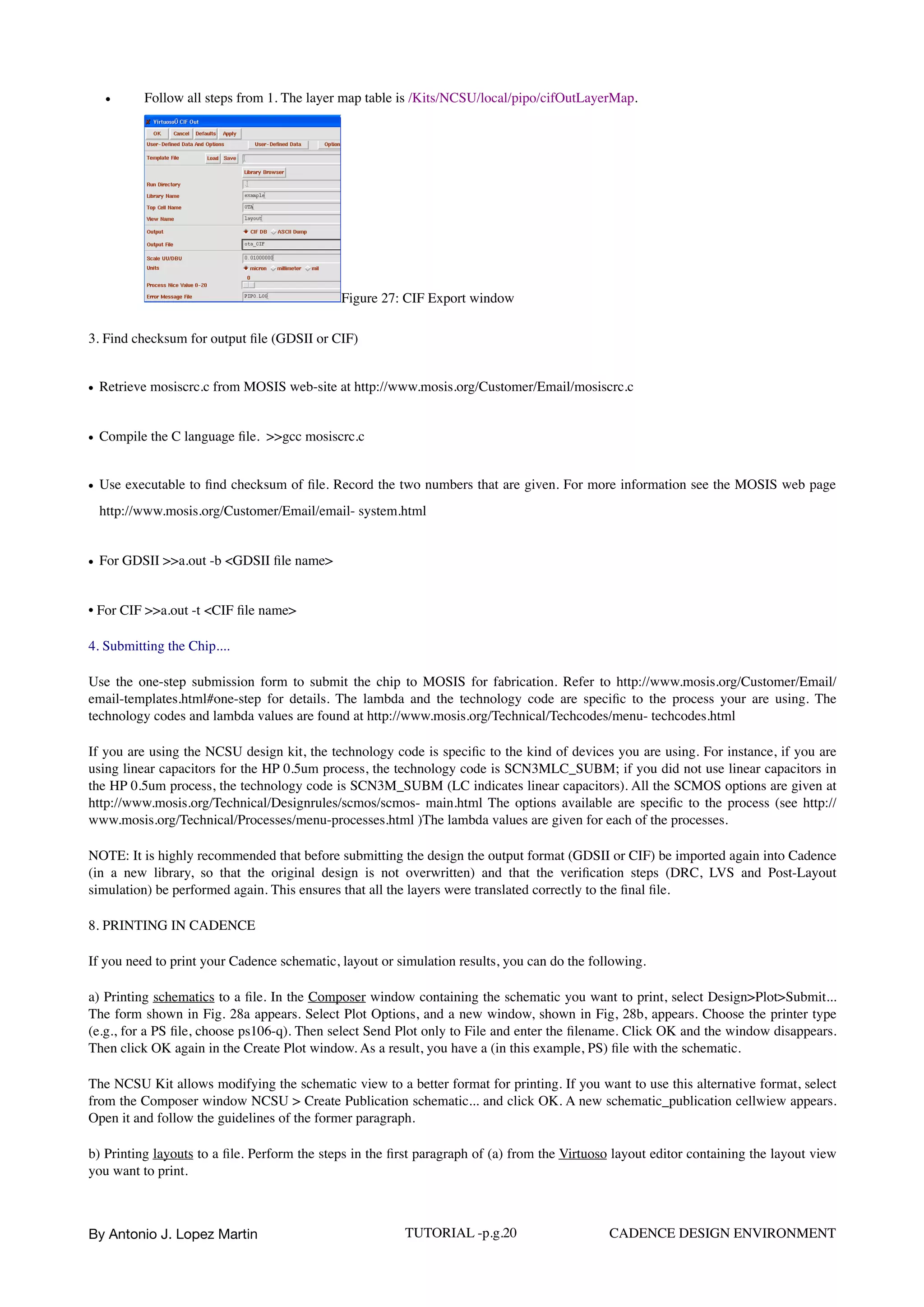 • Follow all steps from 1. The layer map table is /Kits/NCSU/local/pipo/cifOutLayerMap.  
Figure 27: CIF Export window
3. Find checksum for output ﬁle (GDSII or CIF)
• Retrieve mosiscrc.c from MOSIS web-site at http://www.mosis.org/Customer/Email/mosiscrc.c
• Compile the C language ﬁle. >>gcc mosiscrc.c
• Use executable to ﬁnd checksum of ﬁle. Record the two numbers that are given. For more information see the MOSIS web page
http://www.mosis.org/Customer/Email/email- system.html
• For GDSII >>a.out -b <GDSII ﬁle name>
• For CIF >>a.out -t <CIF ﬁle name>
4. Submitting the Chip....
Use the one-step submission form to submit the chip to MOSIS for fabrication. Refer to http://www.mosis.org/Customer/Email/
email-templates.html#one-step for details. The lambda and the technology code are speciﬁc to the process your are using. The
technology codes and lambda values are found at http://www.mosis.org/Technical/Techcodes/menu- techcodes.html
If you are using the NCSU design kit, the technology code is speciﬁc to the kind of devices you are using. For instance, if you are
using linear capacitors for the HP 0.5um process, the technology code is SCN3MLC_SUBM; if you did not use linear capacitors in
the HP 0.5um process, the technology code is SCN3M_SUBM (LC indicates linear capacitors). All the SCMOS options are given at
http://www.mosis.org/Technical/Designrules/scmos/scmos- main.html The options available are speciﬁc to the process (see http://
www.mosis.org/Technical/Processes/menu-processes.html )The lambda values are given for each of the processes.
NOTE: It is highly recommended that before submitting the design the output format (GDSII or CIF) be imported again into Cadence
(in a new library, so that the original design is not overwritten) and that the veriﬁcation steps (DRC, LVS and Post-Layout
simulation) be performed again. This ensures that all the layers were translated correctly to the ﬁnal ﬁle.
8. PRINTING IN CADENCE
If you need to print your Cadence schematic, layout or simulation results, you can do the following.
a) Printing schematics to a ﬁle. In the Composer window containing the schematic you want to print, select Design>Plot>Submit...
The form shown in Fig. 28a appears. Select Plot Options, and a new window, shown in Fig, 28b, appears. Choose the printer type
(e.g., for a PS ﬁle, choose ps106-q). Then select Send Plot only to File and enter the ﬁlename. Click OK and the window disappears.
Then click OK again in the Create Plot window. As a result, you have a (in this example, PS) ﬁle with the schematic.
The NCSU Kit allows modifying the schematic view to a better format for printing. If you want to use this alternative format, select
from the Composer window NCSU > Create Publication schematic... and click OK. A new schematic_publication cellwiew appears.
Open it and follow the guidelines of the former paragraph.
b) Printing layouts to a ﬁle. Perform the steps in the ﬁrst paragraph of (a) from the Virtuoso layout editor containing the layout view
you want to print.
By Antonio J. Lopez Martin TUTORIAL -p.g.20 CADENCE DESIGN ENVIRONMENT
 