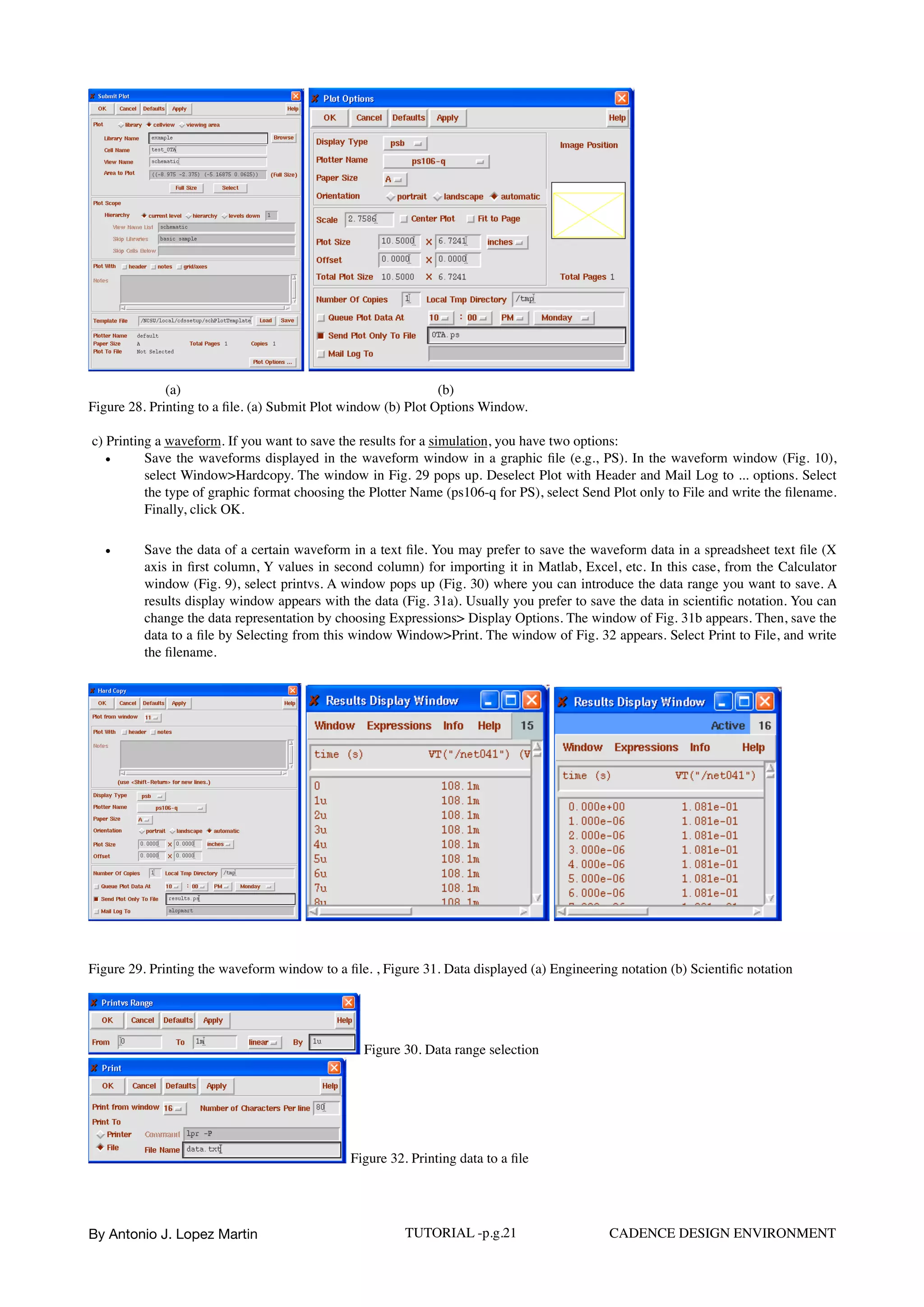 (a) (b)
Figure 28. Printing to a ﬁle. (a) Submit Plot window (b) Plot Options Window.
c) Printing a waveform. If you want to save the results for a simulation, you have two options:
• Save the waveforms displayed in the waveform window in a graphic ﬁle (e.g., PS). In the waveform window (Fig. 10),
select Window>Hardcopy. The window in Fig. 29 pops up. Deselect Plot with Header and Mail Log to ... options. Select
the type of graphic format choosing the Plotter Name (ps106-q for PS), select Send Plot only to File and write the ﬁlename.
Finally, click OK.
• Save the data of a certain waveform in a text ﬁle. You may prefer to save the waveform data in a spreadsheet text ﬁle (X
axis in ﬁrst column, Y values in second column) for importing it in Matlab, Excel, etc. In this case, from the Calculator
window (Fig. 9), select printvs. A window pops up (Fig. 30) where you can introduce the data range you want to save. A
results display window appears with the data (Fig. 31a). Usually you prefer to save the data in scientiﬁc notation. You can
change the data representation by choosing Expressions> Display Options. The window of Fig. 31b appears. Then, save the
data to a ﬁle by Selecting from this window Window>Print. The window of Fig. 32 appears. Select Print to File, and write
the ﬁlename.
Figure 29. Printing the waveform window to a ﬁle. , Figure 31. Data displayed (a) Engineering notation (b) Scientiﬁc notation
Figure 30. Data range selection
Figure 32. Printing data to a ﬁle
By Antonio J. Lopez Martin TUTORIAL -p.g.21 CADENCE DESIGN ENVIRONMENT
 