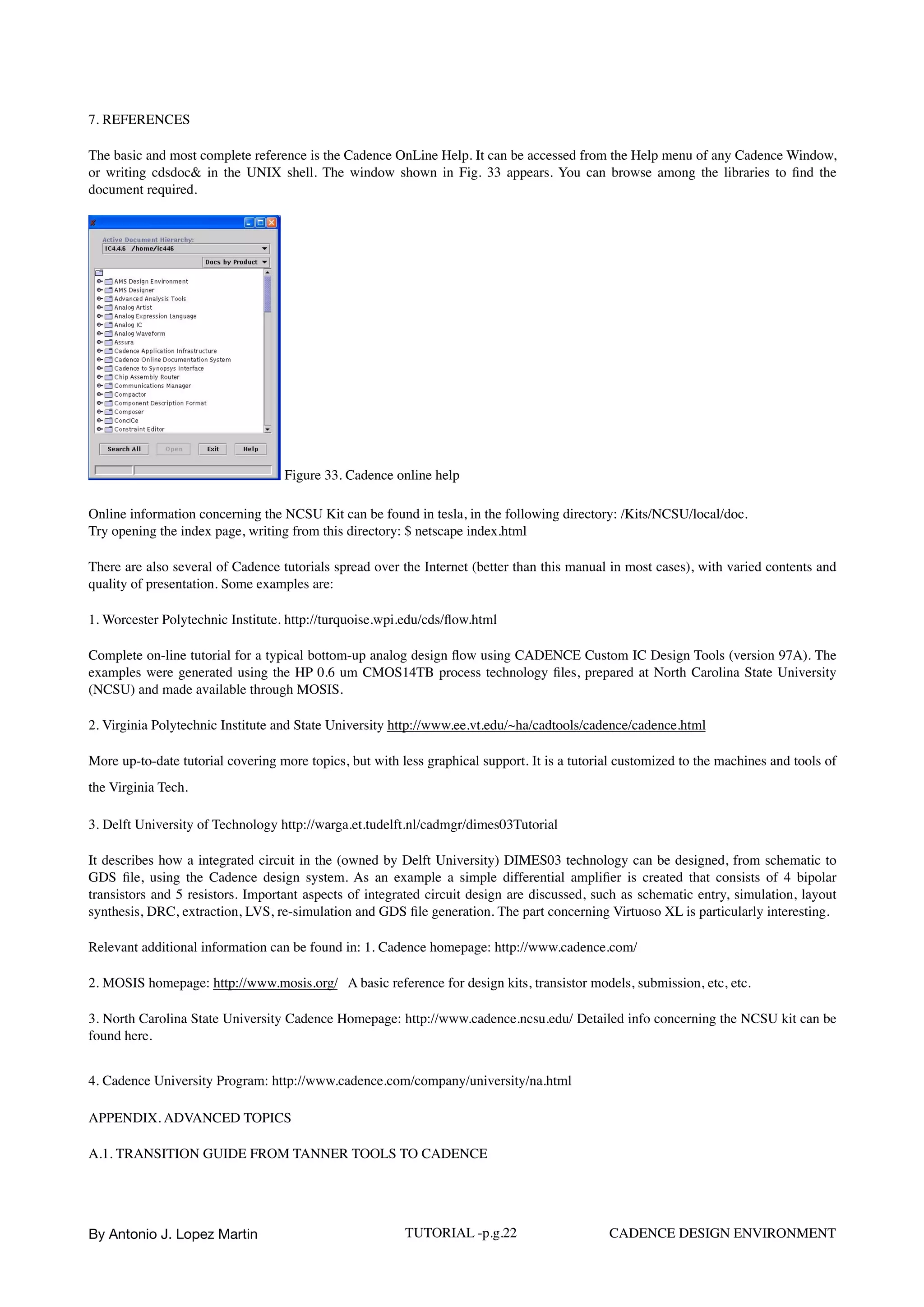 7. REFERENCES
The basic and most complete reference is the Cadence OnLine Help. It can be accessed from the Help menu of any Cadence Window,
or writing cdsdoc& in the UNIX shell. The window shown in Fig. 33 appears. You can browse among the libraries to ﬁnd the
document required.
Figure 33. Cadence online help
Online information concerning the NCSU Kit can be found in tesla, in the following directory: /Kits/NCSU/local/doc. 
Try opening the index page, writing from this directory: $ netscape index.html
There are also several of Cadence tutorials spread over the Internet (better than this manual in most cases), with varied contents and
quality of presentation. Some examples are:
1. Worcester Polytechnic Institute. http://turquoise.wpi.edu/cds/ﬂow.html
Complete on-line tutorial for a typical bottom-up analog design ﬂow using CADENCE Custom IC Design Tools (version 97A). The
examples were generated using the HP 0.6 um CMOS14TB process technology ﬁles, prepared at North Carolina State University
(NCSU) and made available through MOSIS.
2. Virginia Polytechnic Institute and State University http://www.ee.vt.edu/~ha/cadtools/cadence/cadence.html
More up-to-date tutorial covering more topics, but with less graphical support. It is a tutorial customized to the machines and tools of
the Virginia Tech.
3. Delft University of Technology http://warga.et.tudelft.nl/cadmgr/dimes03Tutorial
It describes how a integrated circuit in the (owned by Delft University) DIMES03 technology can be designed, from schematic to
GDS ﬁle, using the Cadence design system. As an example a simple differential ampliﬁer is created that consists of 4 bipolar
transistors and 5 resistors. Important aspects of integrated circuit design are discussed, such as schematic entry, simulation, layout
synthesis, DRC, extraction, LVS, re-simulation and GDS ﬁle generation. The part concerning Virtuoso XL is particularly interesting.
Relevant additional information can be found in: 1. Cadence homepage: http://www.cadence.com/
2. MOSIS homepage: http://www.mosis.org/ A basic reference for design kits, transistor models, submission, etc, etc.
3. North Carolina State University Cadence Homepage: http://www.cadence.ncsu.edu/ Detailed info concerning the NCSU kit can be
found here.
4. Cadence University Program: http://www.cadence.com/company/university/na.html
APPENDIX. ADVANCED TOPICS
A.1. TRANSITION GUIDE FROM TANNER TOOLS TO CADENCE
By Antonio J. Lopez Martin TUTORIAL -p.g.22 CADENCE DESIGN ENVIRONMENT
 