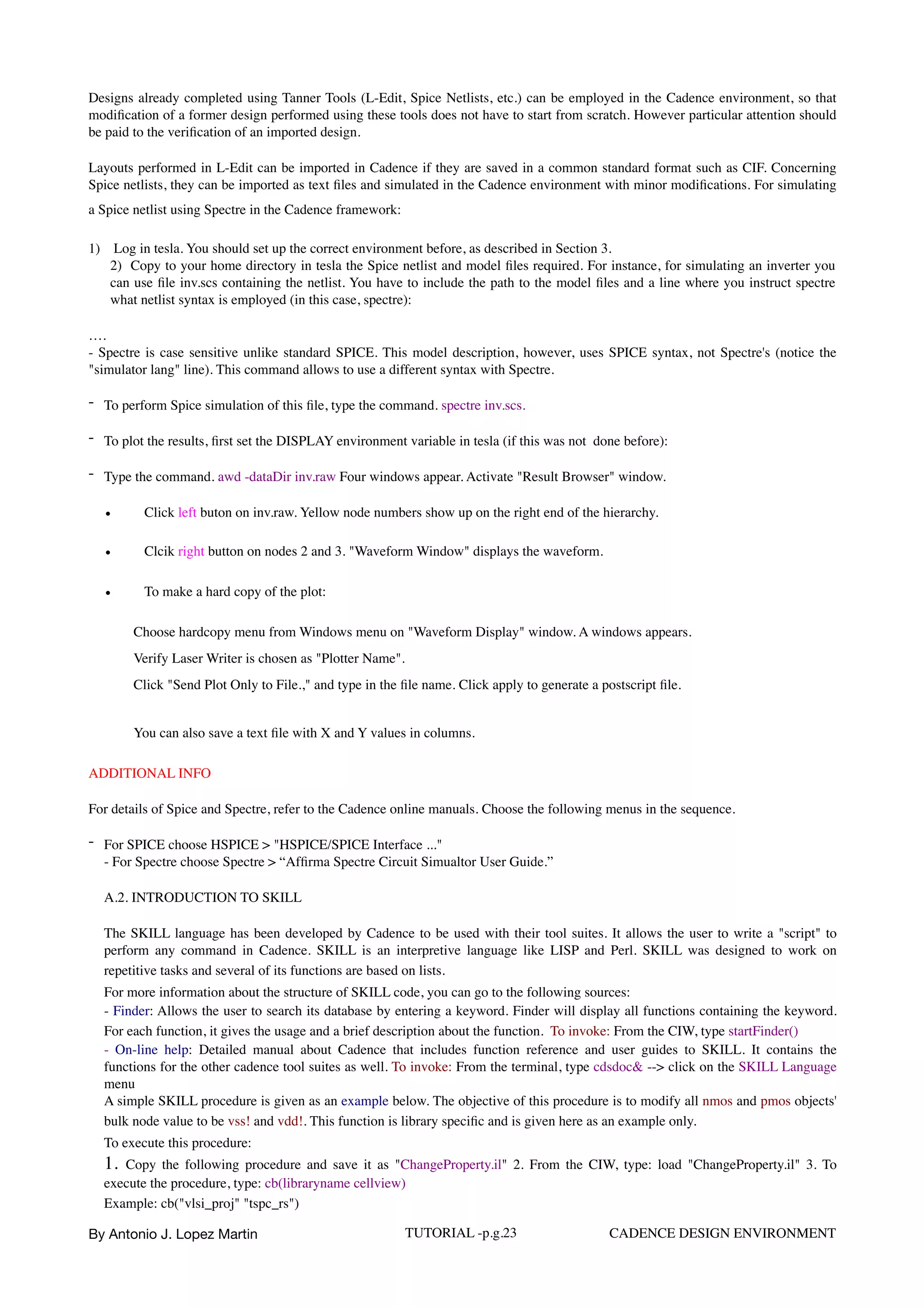 Designs already completed using Tanner Tools (L-Edit, Spice Netlists, etc.) can be employed in the Cadence environment, so that
modiﬁcation of a former design performed using these tools does not have to start from scratch. However particular attention should
be paid to the veriﬁcation of an imported design.
Layouts performed in L-Edit can be imported in Cadence if they are saved in a common standard format such as CIF. Concerning
Spice netlists, they can be imported as text ﬁles and simulated in the Cadence environment with minor modiﬁcations. For simulating
a Spice netlist using Spectre in the Cadence framework:
1)  Log in tesla. You should set up the correct environment before, as described in Section 3.  
2)  Copy to your home directory in tesla the Spice netlist and model ﬁles required. For instance, for simulating an inverter you
can use ﬁle inv.scs containing the netlist. You have to include the path to the model ﬁles and a line where you instruct spectre
what netlist syntax is employed (in this case, spectre):
…. 
- Spectre is case sensitive unlike standard SPICE. This model description, however, uses SPICE syntax, not Spectre's (notice the
"simulator lang" line). This command allows to use a different syntax with Spectre.
- To perform Spice simulation of this ﬁle, type the command. spectre inv.scs.
- To plot the results, ﬁrst set the DISPLAY environment variable in tesla (if this was not done before):
- Type the command. awd -dataDir inv.raw Four windows appear. Activate "Result Browser" window.
• Click left buton on inv.raw. Yellow node numbers show up on the right end of the hierarchy.
• Clcik right button on nodes 2 and 3. "Waveform Window" displays the waveform.
• To make a hard copy of the plot:
Choose hardcopy menu from Windows menu on "Waveform Display" window. A windows appears.  
Verify Laser Writer is chosen as "Plotter Name".  
Click "Send Plot Only to File.," and type in the ﬁle name. Click apply to generate a postscript ﬁle.
You can also save a text ﬁle with X and Y values in columns.
ADDITIONAL INFO
For details of Spice and Spectre, refer to the Cadence online manuals. Choose the following menus in the sequence.
- For SPICE choose HSPICE > "HSPICE/SPICE Interface ..."  
- For Spectre choose Spectre > “Afﬁrma Spectre Circuit Simualtor User Guide.”
A.2. INTRODUCTION TO SKILL
The SKILL language has been developed by Cadence to be used with their tool suites. It allows the user to write a "script" to
perform any command in Cadence. SKILL is an interpretive language like LISP and Perl. SKILL was designed to work on
repetitive tasks and several of its functions are based on lists.  
For more information about the structure of SKILL code, you can go to the following sources:  
- Finder: Allows the user to search its database by entering a keyword. Finder will display all functions containing the keyword.
For each function, it gives the usage and a brief description about the function. To invoke: From the CIW, type startFinder()  
- On-line help: Detailed manual about Cadence that includes function reference and user guides to SKILL. It contains the
functions for the other cadence tool suites as well. To invoke: From the terminal, type cdsdoc& --> click on the SKILL Language
menu  
A simple SKILL procedure is given as an example below. The objective of this procedure is to modify all nmos and pmos objects'
bulk node value to be vss! and vdd!. This function is library speciﬁc and is given here as an example only.  
To execute this procedure:  
1. Copy the following procedure and save it as "ChangeProperty.il" 2. From the CIW, type: load "ChangeProperty.il" 3. To
execute the procedure, type: cb(libraryname cellview)  
Example: cb("vlsi_proj" "tspc_rs")  
By Antonio J. Lopez Martin TUTORIAL -p.g.23 CADENCE DESIGN ENVIRONMENT
 