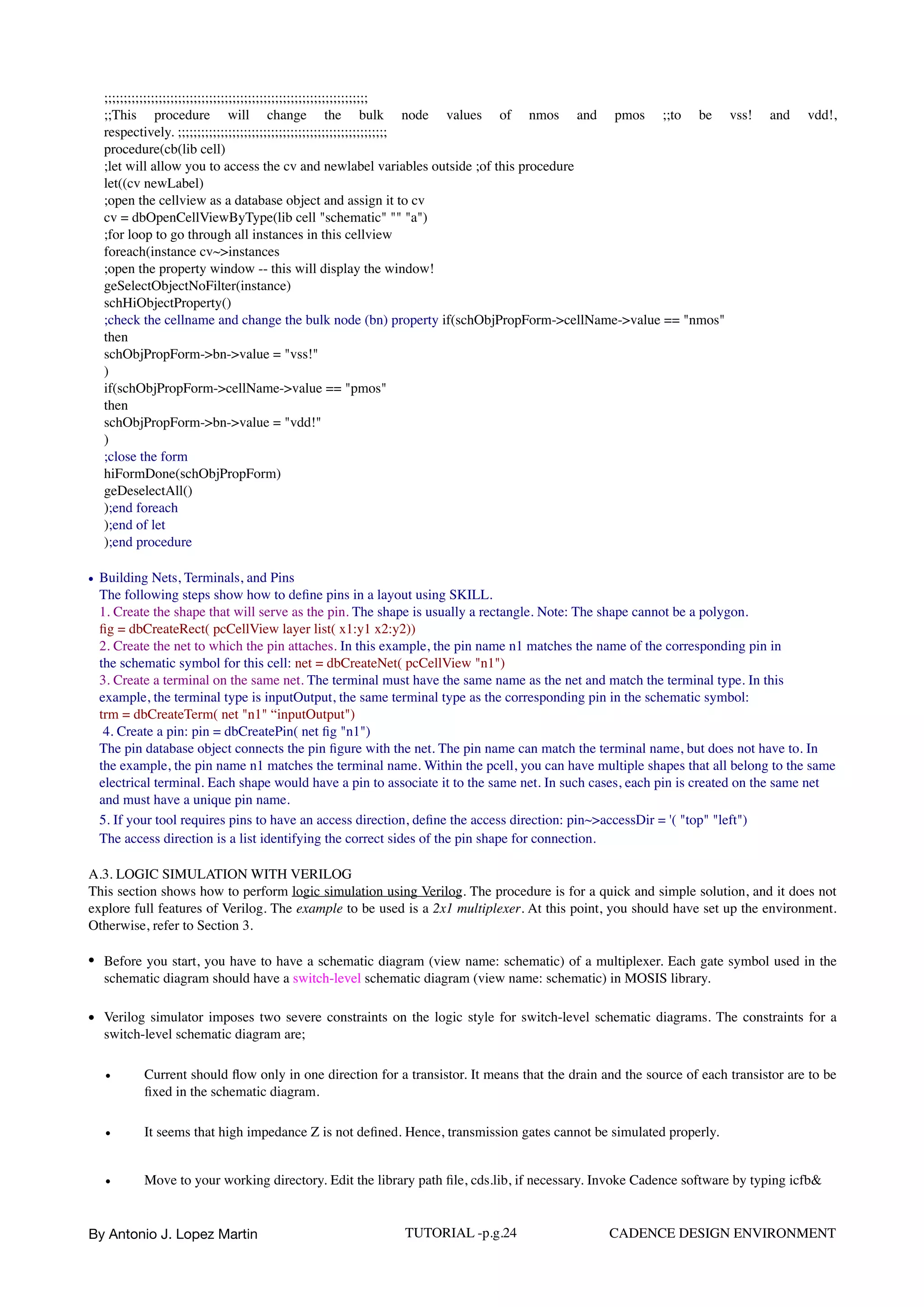 ;;;;;;;;;;;;;;;;;;;;;;;;;;;;;;;;;;;;;;;;;;;;;;;;;;;;;;;;;;;;;;;;;;;; 
;;This procedure will change the bulk node values of nmos and pmos ;;to be vss! and vdd!,
respectively. ;;;;;;;;;;;;;;;;;;;;;;;;;;;;;;;;;;;;;;;;;;;;;;;;;;;;;; 
procedure(cb(lib cell) 
;let will allow you to access the cv and newlabel variables outside ;of this procedure 
let((cv newLabel) 
;open the cellview as a database object and assign it to cv 
cv = dbOpenCellViewByType(lib cell "schematic" "" "a") 
;for loop to go through all instances in this cellview 
foreach(instance cv~>instances 
;open the property window -- this will display the window! 
geSelectObjectNoFilter(instance) 
schHiObjectProperty() 
;check the cellname and change the bulk node (bn) property if(schObjPropForm->cellName->value == "nmos" 
then 
schObjPropForm->bn->value = "vss!" 
) 
if(schObjPropForm->cellName->value == "pmos" 
then 
schObjPropForm->bn->value = "vdd!" 
) 
;close the form 
hiFormDone(schObjPropForm) 
geDeselectAll() 
);end foreach 
);end of let 
);end procedure
• Building Nets, Terminals, and Pins 
The following steps show how to deﬁne pins in a layout using SKILL. 
1. Create the shape that will serve as the pin. The shape is usually a rectangle. Note: The shape cannot be a polygon. 
ﬁg = dbCreateRect( pcCellView layer list( x1:y1 x2:y2))  
2. Create the net to which the pin attaches. In this example, the pin name n1 matches the name of the corresponding pin in 
the schematic symbol for this cell: net = dbCreateNet( pcCellView "n1")  
3. Create a terminal on the same net. The terminal must have the same name as the net and match the terminal type. In this
example, the terminal type is inputOutput, the same terminal type as the corresponding pin in the schematic symbol: 
trm = dbCreateTerm( net "n1" “inputOutput")  
4. Create a pin: pin = dbCreatePin( net ﬁg "n1")  
The pin database object connects the pin ﬁgure with the net. The pin name can match the terminal name, but does not have to. In
the example, the pin name n1 matches the terminal name. Within the pcell, you can have multiple shapes that all belong to the same
electrical terminal. Each shape would have a pin to associate it to the same net. In such cases, each pin is created on the same net
and must have a unique pin name.  
5. If your tool requires pins to have an access direction, deﬁne the access direction: pin~>accessDir = '( "top" "left")
The access direction is a list identifying the correct sides of the pin shape for connection.
A.3. LOGIC SIMULATION WITH VERILOG  
This section shows how to perform logic simulation using Verilog. The procedure is for a quick and simple solution, and it does not
explore full features of Verilog. The example to be used is a 2x1 multiplexer. At this point, you should have set up the environment.
Otherwise, refer to Section 3.
• Before you start, you have to have a schematic diagram (view name: schematic) of a multiplexer. Each gate symbol used in the
schematic diagram should have a switch-level schematic diagram (view name: schematic) in MOSIS library.
• Verilog simulator imposes two severe constraints on the logic style for switch-level schematic diagrams. The constraints for a
switch-level schematic diagram are;
• Current should ﬂow only in one direction for a transistor. It means that the drain and the source of each transistor are to be
ﬁxed in the schematic diagram.
• It seems that high impedance Z is not deﬁned. Hence, transmission gates cannot be simulated properly.
• Move to your working directory. Edit the library path ﬁle, cds.lib, if necessary. Invoke Cadence software by typing icfb&
By Antonio J. Lopez Martin TUTORIAL -p.g.24 CADENCE DESIGN ENVIRONMENT
 