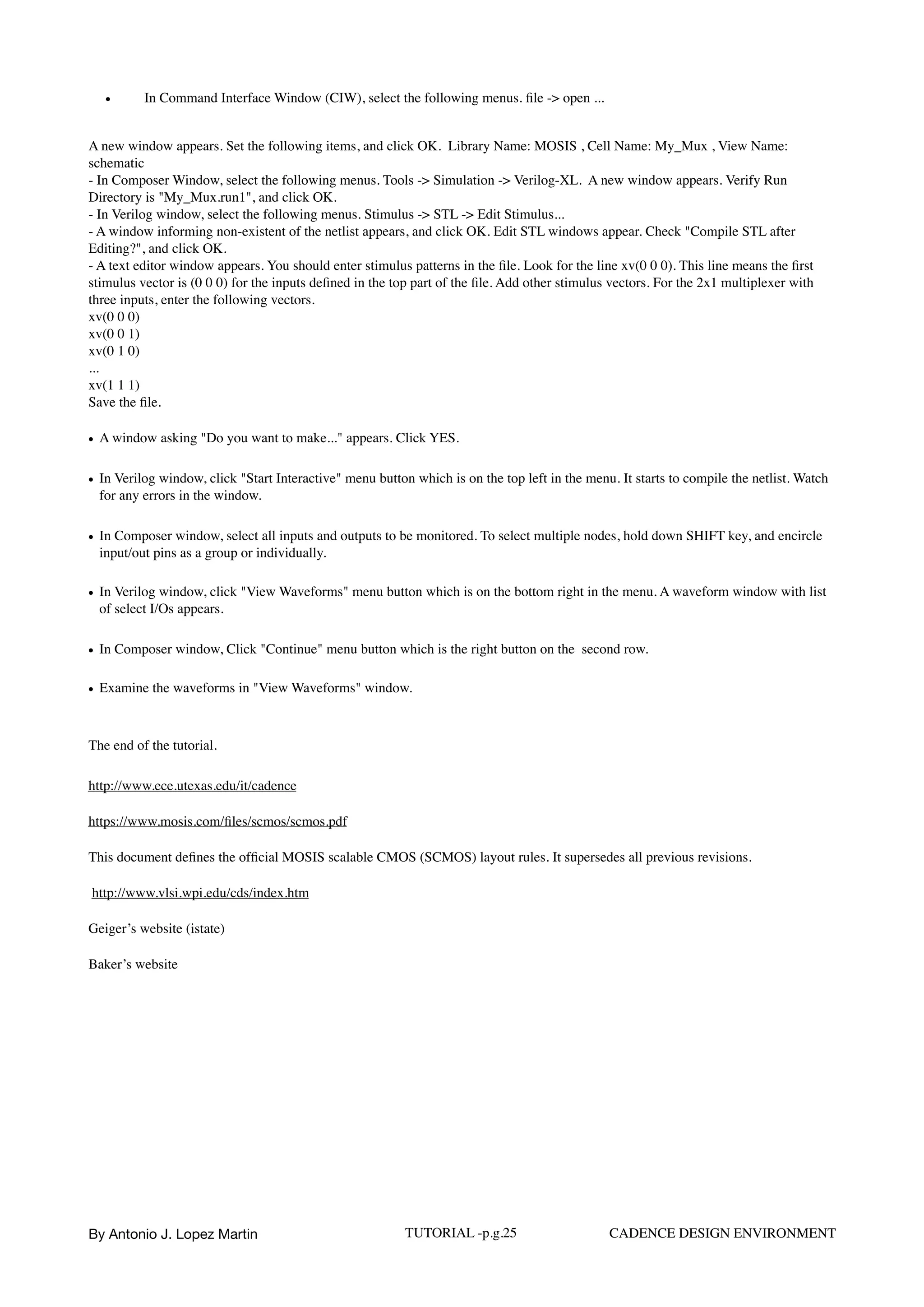 • In Command Interface Window (CIW), select the following menus. ﬁle -> open ...
A new window appears. Set the following items, and click OK. Library Name: MOSIS , Cell Name: My_Mux , View Name:
schematic  
- In Composer Window, select the following menus. Tools -> Simulation -> Verilog-XL. A new window appears. Verify Run
Directory is "My_Mux.run1", and click OK.  
- In Verilog window, select the following menus. Stimulus -> STL -> Edit Stimulus...  
- A window informing non-existent of the netlist appears, and click OK. Edit STL windows appear. Check "Compile STL after
Editing?", and click OK.  
- A text editor window appears. You should enter stimulus patterns in the ﬁle. Look for the line xv(0 0 0). This line means the ﬁrst
stimulus vector is (0 0 0) for the inputs deﬁned in the top part of the ﬁle. Add other stimulus vectors. For the 2x1 multiplexer with
three inputs, enter the following vectors.  
xv(0 0 0) 
xv(0 0 1)  
xv(0 1 0) 
...  
xv(1 1 1)  
Save the ﬁle.
• A window asking "Do you want to make..." appears. Click YES.
• In Verilog window, click "Start Interactive" menu button which is on the top left in the menu. It starts to compile the netlist. Watch
for any errors in the window.
• In Composer window, select all inputs and outputs to be monitored. To select multiple nodes, hold down SHIFT key, and encircle
input/out pins as a group or individually.
• In Verilog window, click "View Waveforms" menu button which is on the bottom right in the menu. A waveform window with list
of select I/Os appears.
• In Composer window, Click "Continue" menu button which is the right button on the second row.
• Examine the waveforms in "View Waveforms" window.  
The end of the tutorial.
http://www.ece.utexas.edu/it/cadence
https://www.mosis.com/ﬁles/scmos/scmos.pdf
This document deﬁnes the ofﬁcial MOSIS scalable CMOS (SCMOS) layout rules. It supersedes all previous revisions.
http://www.vlsi.wpi.edu/cds/index.htm
Geiger’s website (istate)
Baker’s website
By Antonio J. Lopez Martin TUTORIAL -p.g.25 CADENCE DESIGN ENVIRONMENT
 