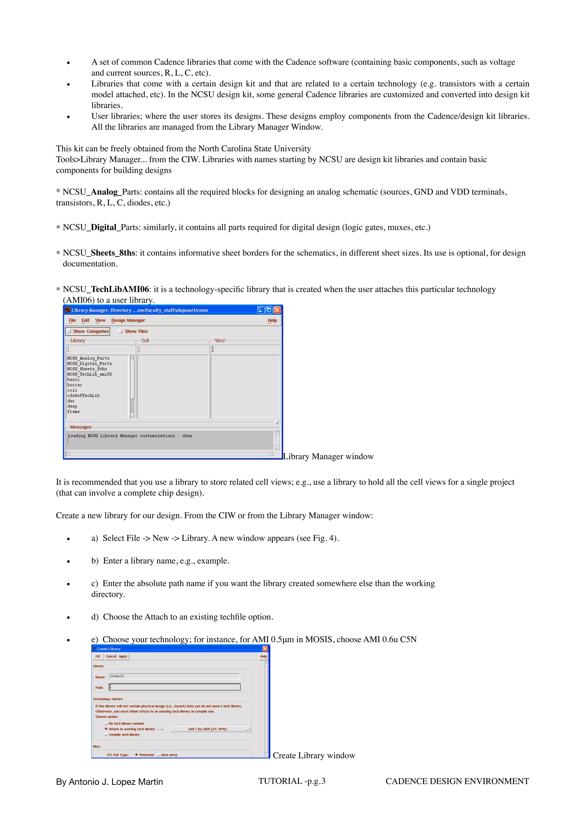 • A set of common Cadence libraries that come with the Cadence software (containing basic components, such as voltage
and current sources, R, L, C, etc).
• Libraries that come with a certain design kit and that are related to a certain technology (e.g. transistors with a certain
model attached, etc). In the NCSU design kit, some general Cadence libraries are customized and converted into design kit
libraries.
• User libraries; where the user stores its designs. These designs employ components from the Cadence/design kit libraries.
All the libraries are managed from the Library Manager Window.
This kit can be freely obtained from the North Carolina State University
Tools>Library Manager... from the CIW. Libraries with names starting by NCSU are design kit libraries and contain basic
components for building designs  
 
* NCSU_Analog_Parts: contains all the required blocks for designing an analog schematic (sources, GND and VDD terminals,
transistors, R, L, C, diodes, etc.)
* NCSU_Digital_Parts: similarly, it contains all parts required for digital design (logic gates, muxes, etc.)
* NCSU_Sheets_8ths: it contains informative sheet borders for the schematics, in different sheet sizes. Its use is optional, for design
documentation.
* NCSU_TechLibAMI06: it is a technology-speciﬁc library that is created when the user attaches this particular technology
(AMI06) to a user library.  
Library Manager window
It is recommended that you use a library to store related cell views; e.g., use a library to hold all the cell views for a single project
(that can involve a complete chip design).
Create a new library for our design. From the CIW or from the Library Manager window:
• a)  Select File -> New -> Library. A new window appears (see Fig. 4).
• b)  Enter a library name, e.g., example.
• c)  Enter the absolute path name if you want the library created somewhere else than the working  
directory.
• d)  Choose the Attach to an existing techﬁle option.
• e)  Choose your technology; for instance, for AMI 0.5μm in MOSIS, choose AMI 0.6u C5N  
Create Library window
By Antonio J. Lopez Martin TUTORIAL -p.g.3 CADENCE DESIGN ENVIRONMENT
 