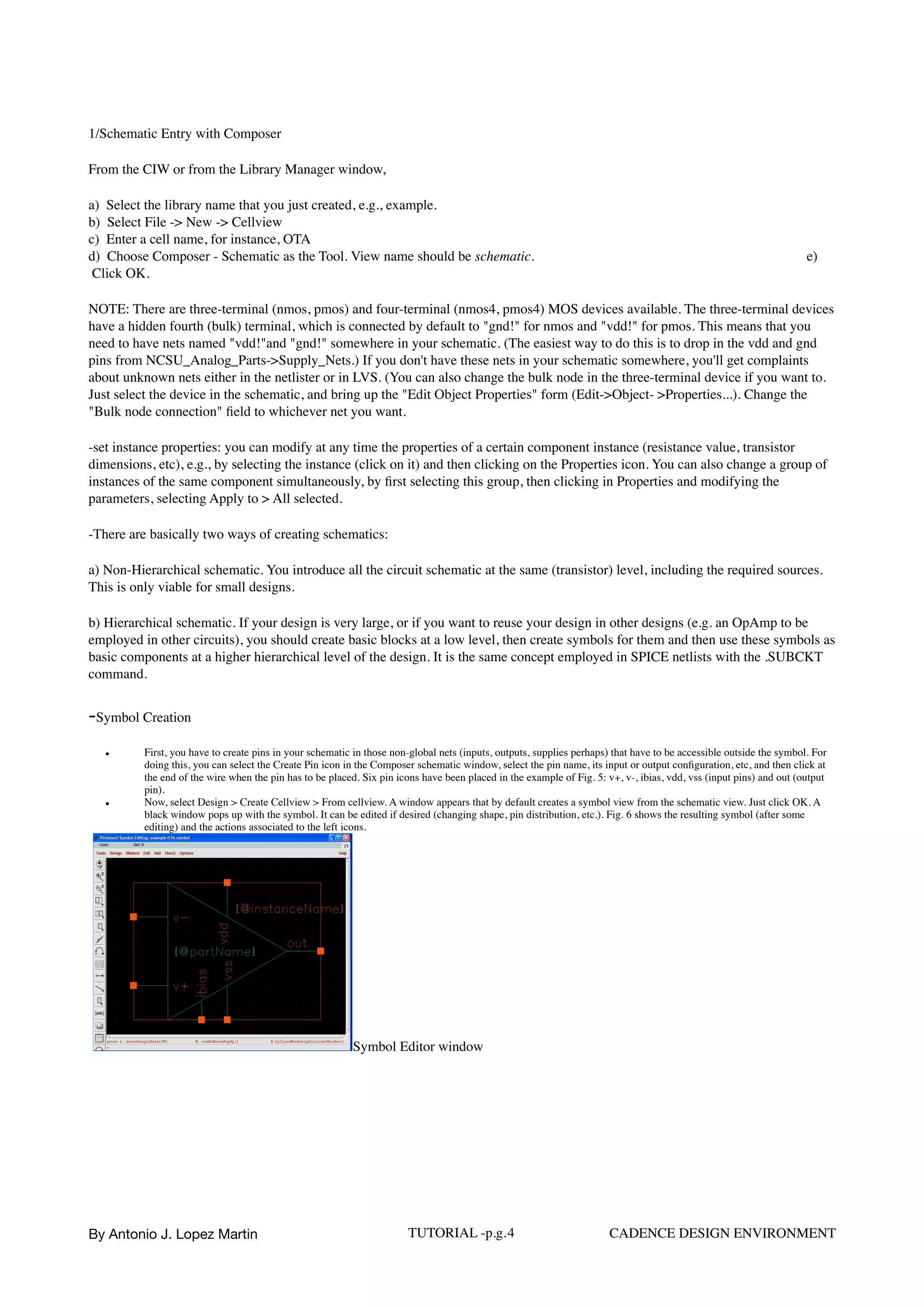 1/Schematic Entry with Composer
From the CIW or from the Library Manager window,
a) Select the library name that you just created, e.g., example.  
b)  Select File -> New -> Cellview  
c)  Enter a cell name, for instance, OTA  
d)  Choose Composer - Schematic as the Tool. View name should be schematic. e)
 Click OK.
NOTE: There are three-terminal (nmos, pmos) and four-terminal (nmos4, pmos4) MOS devices available. The three-terminal devices
have a hidden fourth (bulk) terminal, which is connected by default to "gnd!" for nmos and "vdd!" for pmos. This means that you
need to have nets named "vdd!"and "gnd!" somewhere in your schematic. (The easiest way to do this is to drop in the vdd and gnd
pins from NCSU_Analog_Parts->Supply_Nets.) If you don't have these nets in your schematic somewhere, you'll get complaints
about unknown nets either in the netlister or in LVS. (You can also change the bulk node in the three-terminal device if you want to.
Just select the device in the schematic, and bring up the "Edit Object Properties" form (Edit->Object- >Properties...). Change the
"Bulk node connection" ﬁeld to whichever net you want.
-set instance properties: you can modify at any time the properties of a certain component instance (resistance value, transistor
dimensions, etc), e.g., by selecting the instance (click on it) and then clicking on the Properties icon. You can also change a group of
instances of the same component simultaneously, by ﬁrst selecting this group, then clicking in Properties and modifying the
parameters, selecting Apply to > All selected.
-There are basically two ways of creating schematics:
a) Non-Hierarchical schematic. You introduce all the circuit schematic at the same (transistor) level, including the required sources.
This is only viable for small designs.
b) Hierarchical schematic. If your design is very large, or if you want to reuse your design in other designs (e.g. an OpAmp to be
employed in other circuits), you should create basic blocks at a low level, then create symbols for them and then use these symbols as
basic components at a higher hierarchical level of the design. It is the same concept employed in SPICE netlists with the .SUBCKT
command.
-Symbol Creation
• First, you have to create pins in your schematic in those non-global nets (inputs, outputs, supplies perhaps) that have to be accessible outside the symbol. For
doing this, you can select the Create Pin icon in the Composer schematic window, select the pin name, its input or output conﬁguration, etc, and then click at
the end of the wire when the pin has to be placed. Six pin icons have been placed in the example of Fig. 5: v+, v-, ibias, vdd, vss (input pins) and out (output
pin).
• Now, select Design > Create Cellview > From cellview. A window appears that by default creates a symbol view from the schematic view. Just click OK. A
black window pops up with the symbol. It can be edited if desired (changing shape, pin distribution, etc.). Fig. 6 shows the resulting symbol (after some
editing) and the actions associated to the left icons.
Symbol Editor window
By Antonio J. Lopez Martin TUTORIAL -p.g.4 CADENCE DESIGN ENVIRONMENT
 