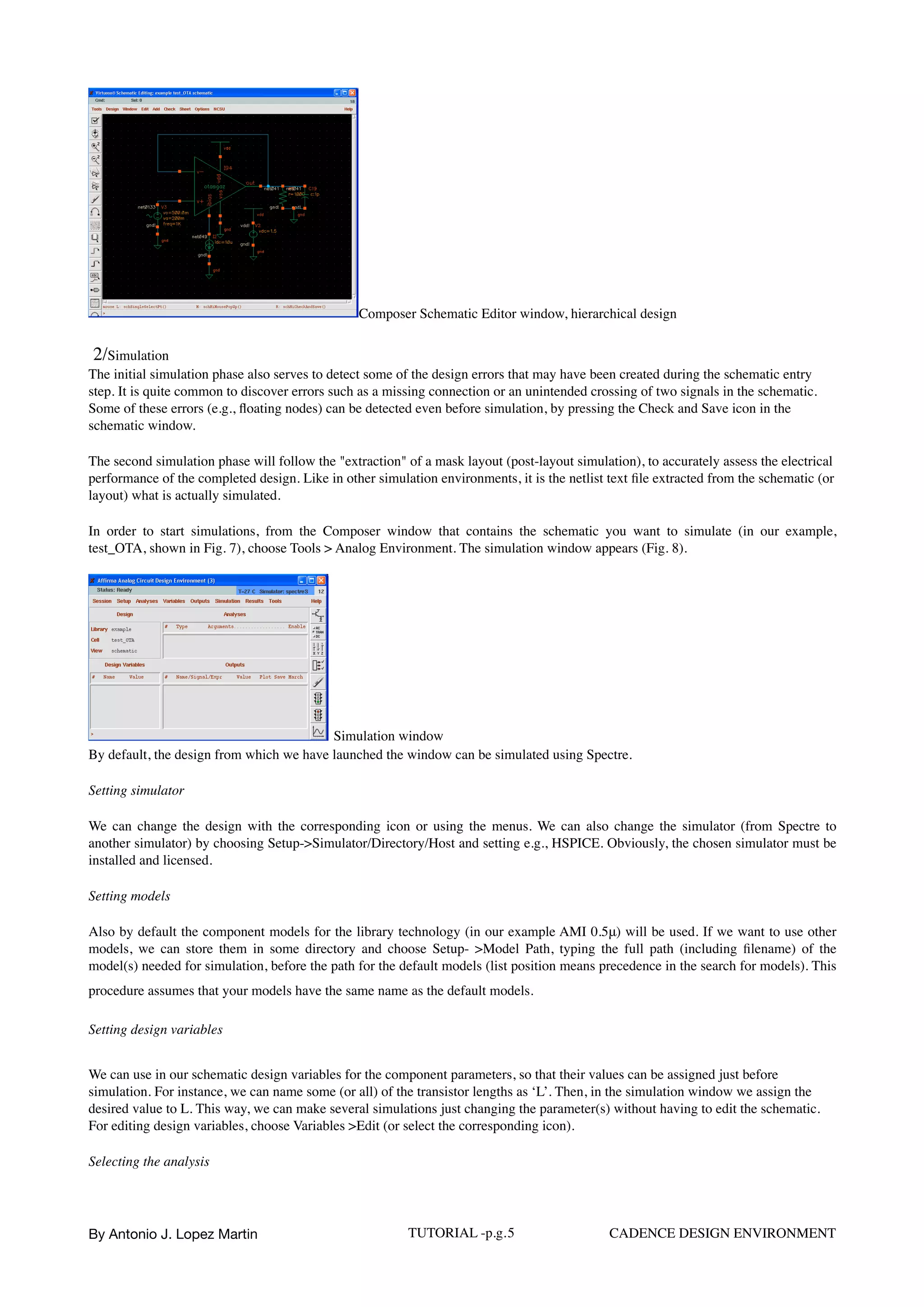 Composer Schematic Editor window, hierarchical design
2/Simulation
The initial simulation phase also serves to detect some of the design errors that may have been created during the schematic entry
step. It is quite common to discover errors such as a missing connection or an unintended crossing of two signals in the schematic.
Some of these errors (e.g., ﬂoating nodes) can be detected even before simulation, by pressing the Check and Save icon in the
schematic window.
The second simulation phase will follow the "extraction" of a mask layout (post-layout simulation), to accurately assess the electrical
performance of the completed design. Like in other simulation environments, it is the netlist text ﬁle extracted from the schematic (or
layout) what is actually simulated.
In order to start simulations, from the Composer window that contains the schematic you want to simulate (in our example,
test_OTA, shown in Fig. 7), choose Tools > Analog Environment. The simulation window appears (Fig. 8).
Simulation window
By default, the design from which we have launched the window can be simulated using Spectre.
Setting simulator
We can change the design with the corresponding icon or using the menus. We can also change the simulator (from Spectre to
another simulator) by choosing Setup->Simulator/Directory/Host and setting e.g., HSPICE. Obviously, the chosen simulator must be
installed and licensed.
Setting models
Also by default the component models for the library technology (in our example AMI 0.5μ) will be used. If we want to use other
models, we can store them in some directory and choose Setup- >Model Path, typing the full path (including ﬁlename) of the
model(s) needed for simulation, before the path for the default models (list position means precedence in the search for models). This
procedure assumes that your models have the same name as the default models.
Setting design variables
We can use in our schematic design variables for the component parameters, so that their values can be assigned just before
simulation. For instance, we can name some (or all) of the transistor lengths as ‘L’. Then, in the simulation window we assign the
desired value to L. This way, we can make several simulations just changing the parameter(s) without having to edit the schematic.
For editing design variables, choose Variables >Edit (or select the corresponding icon).
Selecting the analysis
By Antonio J. Lopez Martin TUTORIAL -p.g.5 CADENCE DESIGN ENVIRONMENT
 