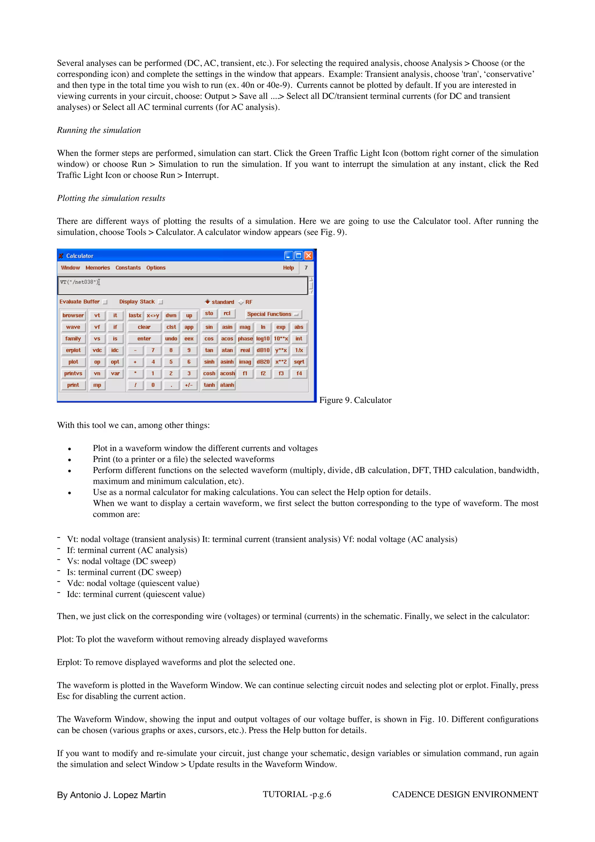 Several analyses can be performed (DC, AC, transient, etc.). For selecting the required analysis, choose Analysis > Choose (or the
corresponding icon) and complete the settings in the window that appears. Example: Transient analysis, choose 'tran', ‘conservative’
and then type in the total time you wish to run (ex. 40n or 40e-9). Currents cannot be plotted by default. If you are interested in
viewing currents in your circuit, choose: Output > Save all ....> Select all DC/transient terminal currents (for DC and transient
analyses) or Select all AC terminal currents (for AC analysis).
Running the simulation
When the former steps are performed, simulation can start. Click the Green Trafﬁc Light Icon (bottom right corner of the simulation
window) or choose Run > Simulation to run the simulation. If you want to interrupt the simulation at any instant, click the Red
Trafﬁc Light Icon or choose Run > Interrupt.
Plotting the simulation results
There are different ways of plotting the results of a simulation. Here we are going to use the Calculator tool. After running the
simulation, choose Tools > Calculator. A calculator window appears (see Fig. 9).
Figure 9. Calculator
With this tool we can, among other things:
• Plot in a waveform window the different currents and voltages
• Print (to a printer or a ﬁle) the selected waveforms
• Perform different functions on the selected waveform (multiply, divide, dB calculation, DFT, THD calculation, bandwidth,
maximum and minimum calculation, etc).
• Use as a normal calculator for making calculations. You can select the Help option for details.  
When we want to display a certain waveform, we ﬁrst select the button corresponding to the type of waveform. The most
common are:
- Vt: nodal voltage (transient analysis) It: terminal current (transient analysis) Vf: nodal voltage (AC analysis)
- If: terminal current (AC analysis)
- Vs: nodal voltage (DC sweep)
- Is: terminal current (DC sweep)
- Vdc: nodal voltage (quiescent value)
- Idc: terminal current (quiescent value)
Then, we just click on the corresponding wire (voltages) or terminal (currents) in the schematic. Finally, we select in the calculator:
Plot: To plot the waveform without removing already displayed waveforms
Erplot: To remove displayed waveforms and plot the selected one.
The waveform is plotted in the Waveform Window. We can continue selecting circuit nodes and selecting plot or erplot. Finally, press
Esc for disabling the current action.
The Waveform Window, showing the input and output voltages of our voltage buffer, is shown in Fig. 10. Different conﬁgurations
can be chosen (various graphs or axes, cursors, etc.). Press the Help button for details.
If you want to modify and re-simulate your circuit, just change your schematic, design variables or simulation command, run again
the simulation and select Window > Update results in the Waveform Window.
By Antonio J. Lopez Martin TUTORIAL -p.g.6 CADENCE DESIGN ENVIRONMENT
 
