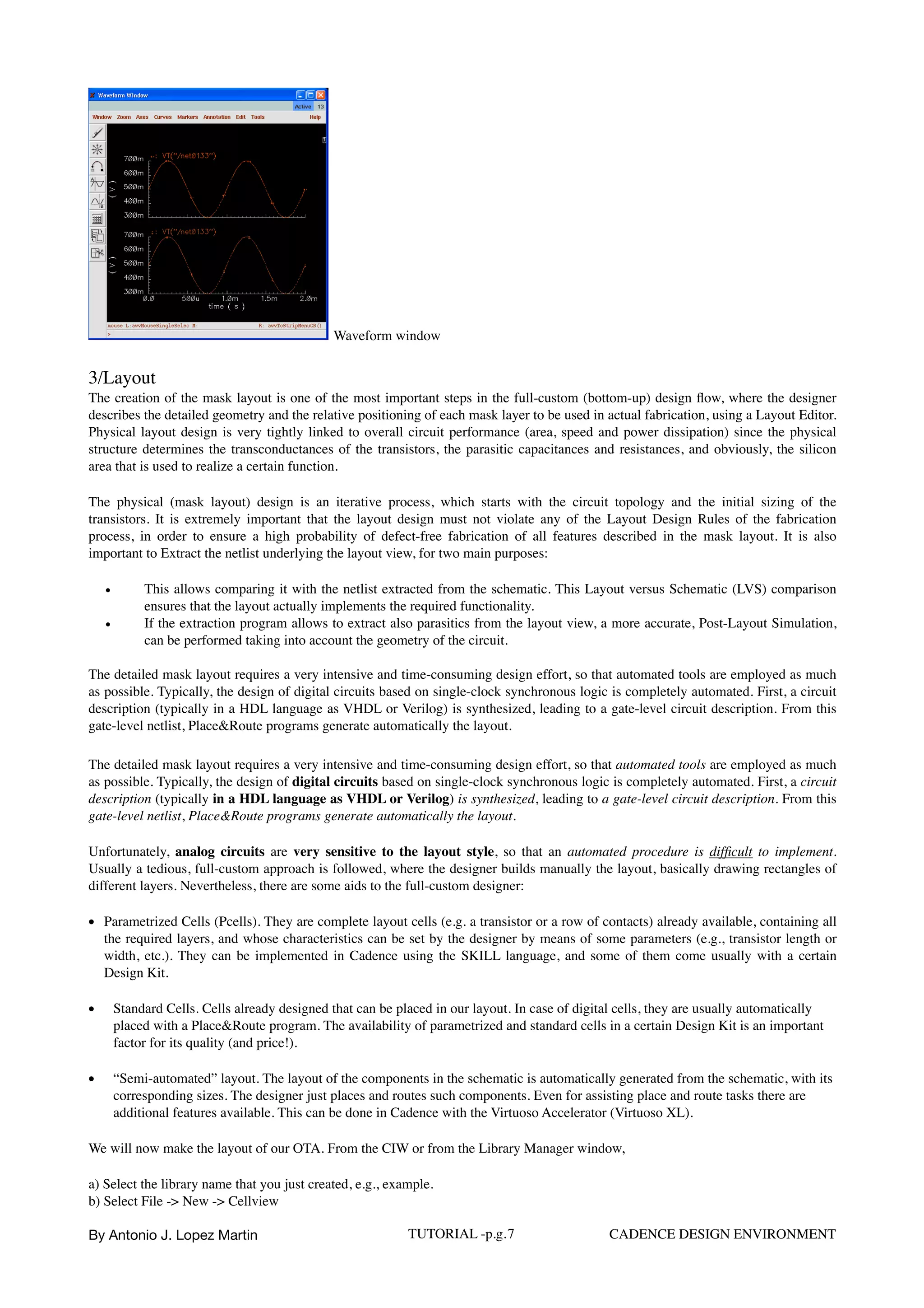 Waveform window
3/Layout
The creation of the mask layout is one of the most important steps in the full-custom (bottom-up) design ﬂow, where the designer
describes the detailed geometry and the relative positioning of each mask layer to be used in actual fabrication, using a Layout Editor.
Physical layout design is very tightly linked to overall circuit performance (area, speed and power dissipation) since the physical
structure determines the transconductances of the transistors, the parasitic capacitances and resistances, and obviously, the silicon
area that is used to realize a certain function.
The physical (mask layout) design is an iterative process, which starts with the circuit topology and the initial sizing of the
transistors. It is extremely important that the layout design must not violate any of the Layout Design Rules of the fabrication
process, in order to ensure a high probability of defect-free fabrication of all features described in the mask layout. It is also
important to Extract the netlist underlying the layout view, for two main purposes:
• This allows comparing it with the netlist extracted from the schematic. This Layout versus Schematic (LVS) comparison
ensures that the layout actually implements the required functionality.
• If the extraction program allows to extract also parasitics from the layout view, a more accurate, Post-Layout Simulation,
can be performed taking into account the geometry of the circuit.
The detailed mask layout requires a very intensive and time-consuming design effort, so that automated tools are employed as much
as possible. Typically, the design of digital circuits based on single-clock synchronous logic is completely automated. First, a circuit
description (typically in a HDL language as VHDL or Verilog) is synthesized, leading to a gate-level circuit description. From this
gate-level netlist, Place&Route programs generate automatically the layout.
The detailed mask layout requires a very intensive and time-consuming design effort, so that automated tools are employed as much
as possible. Typically, the design of digital circuits based on single-clock synchronous logic is completely automated. First, a circuit
description (typically in a HDL language as VHDL or Verilog) is synthesized, leading to a gate-level circuit description. From this
gate-level netlist, Place&Route programs generate automatically the layout.
Unfortunately, analog circuits are very sensitive to the layout style, so that an automated procedure is difﬁcult to implement.
Usually a tedious, full-custom approach is followed, where the designer builds manually the layout, basically drawing rectangles of
different layers. Nevertheless, there are some aids to the full-custom designer:
• Parametrized Cells (Pcells). They are complete layout cells (e.g. a transistor or a row of contacts) already available, containing all
the required layers, and whose characteristics can be set by the designer by means of some parameters (e.g., transistor length or
width, etc.). They can be implemented in Cadence using the SKILL language, and some of them come usually with a certain
Design Kit.
• Standard Cells. Cells already designed that can be placed in our layout. In case of digital cells, they are usually automatically
placed with a Place&Route program. The availability of parametrized and standard cells in a certain Design Kit is an important
factor for its quality (and price!).
• “Semi-automated” layout. The layout of the components in the schematic is automatically generated from the schematic, with its
corresponding sizes. The designer just places and routes such components. Even for assisting place and route tasks there are
additional features available. This can be done in Cadence with the Virtuoso Accelerator (Virtuoso XL).
We will now make the layout of our OTA. From the CIW or from the Library Manager window,
a) Select the library name that you just created, e.g., example.  
b) Select File -> New -> Cellview 
By Antonio J. Lopez Martin TUTORIAL -p.g.7 CADENCE DESIGN ENVIRONMENT
 