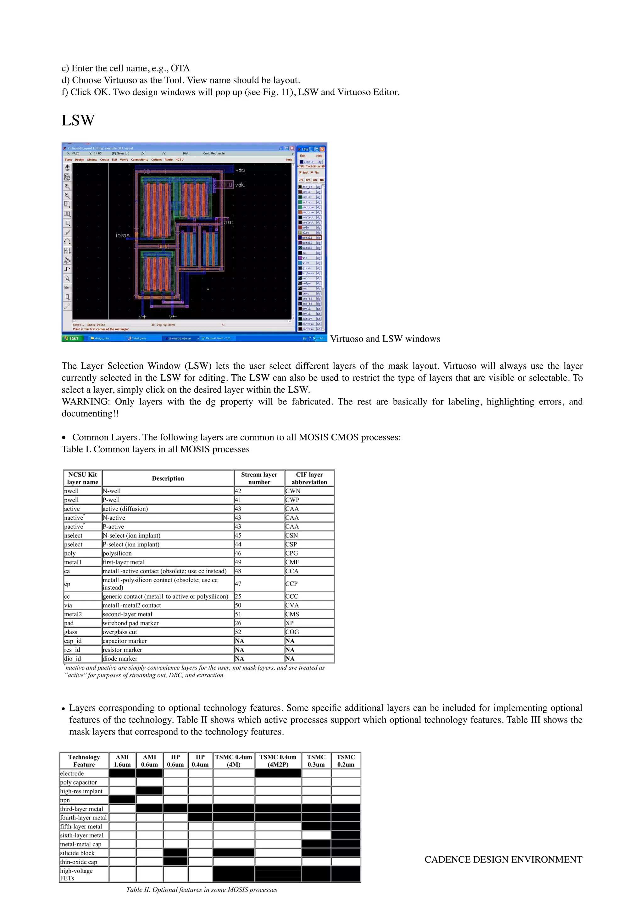 c) Enter the cell name, e.g., OTA 
d) Choose Virtuoso as the Tool. View name should be layout. 
f) Click OK. Two design windows will pop up (see Fig. 11), LSW and Virtuoso Editor.
LSW
Virtuoso and LSW windows
The Layer Selection Window (LSW) lets the user select different layers of the mask layout. Virtuoso will always use the layer
currently selected in the LSW for editing. The LSW can also be used to restrict the type of layers that are visible or selectable. To
select a layer, simply click on the desired layer within the LSW.
WARNING: Only layers with the dg property will be fabricated. The rest are basically for labeling, highlighting errors, and
documenting!!
• Common Layers. The following layers are common to all MOSIS CMOS processes:
Table I. Common layers in all MOSIS processes 
 
• Layers corresponding to optional technology features. Some speciﬁc additional layers can be included for implementing optional
features of the technology. Table II shows which active processes support which optional technology features. Table III shows the
mask layers that correspond to the technology features.
By Antonio J. Lopez Martin TUTORIAL -p.g.8 CADENCE DESIGN ENVIRONMENT
 