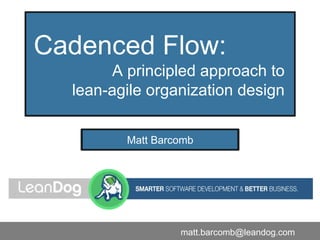 Cadenced Flow:
A principled approach to
lean-agile organization design
Matt Barcomb
matt.barcomb@leandog.com
 