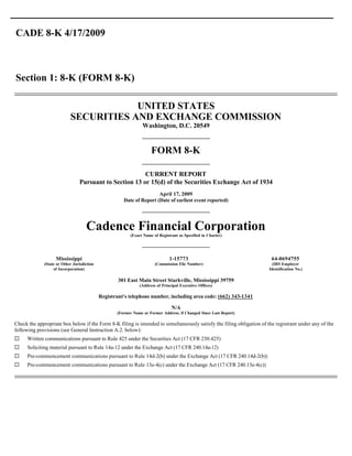 CADE 8-K 4/17/2009



Section 1: 8-K (FORM 8-K)

                                       UNITED STATES
                           SECURITIES AND EXCHANGE COMMISSION
                                                                Washington, D.C. 20549


                                                                    FORM 8-K

                                                        CURRENT REPORT
                                Pursuant to Section 13 or 15(d) of the Securities Exchange Act of 1934
                                                                      April 17, 2009
                                                      Date of Report (Date of earliest event reported)




                                    Cadence Financial Corporation
                                                         (Exact Name of Registrant as Specified in Charter)




                   Mississippi                                                1-15773                                   64-0694755
             (State or Other Jurisdiction                             (Commission File Number)                          (IRS Employer
                  of Incorporation)                                                                                   Identification No.)

                                                    301 East Main Street Starkville, Mississippi 39759
                                                              (Address of Principal Executive Offices)

                                            Registrant’s telephone number, including area code: (662) 343-1341

                                                                               N/A
                                                   (Former Name or Former Address, if Changed Since Last Report)

Check the appropriate box below if the Form 8-K filing is intended to simultaneously satisfy the filing obligation of the registrant under any of the
following provisions (see General Instruction A.2. below):
¨    Written communications pursuant to Rule 425 under the Securities Act (17 CFR 230.425)
¨    Soliciting material pursuant to Rule 14a-12 under the Exchange Act (17 CFR 240.14a-12)
¨    Pre-commencement communications pursuant to Rule 14d-2(b) under the Exchange Act (17 CFR 240.14d-2(b))
¨    Pre-commencement communications pursuant to Rule 13e-4(c) under the Exchange Act (17 CFR 240.13e-4(c))
 