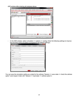 14
ADE window after entering all analyses above:
- In the ADE window, select: simulation => options => analog. Enter the following settings to improve
the accuracy of the simulation (compared to the default settings):
You can save the simulation setting as a state for the cellview “Session => save state => check the cellview
option” (and reopen it later with “Session => load state => cellview option”):
 