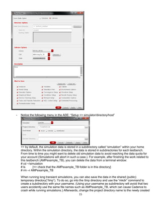 15
- Notice the following menu in the ADE: “Setup => simulator/directory/host”
=> by default, the simulation data is stored in a subdirectory called “simulation” within your home
directory. Within the simulation directory, the data is stored in subdirectories for each testbench.
From time to time you might want to delete old simulation data to avoid reaching the data quota for
your account (Simulations will abort in such a case.). For example, after finishing the work related to
this testbench (AMPexample_TB), you can delete the data from a terminal window:
# cd ~/simulation
# ls [=> check that the AMPexample_TB folder is in this directory]
# rm –r AMPexample_TB
When running long transient simulations, you can also save the data in the shared (public)
temporary directory(“/tmp”). To do so, go into the /tmp directory and use the “mkdir” command to
create a subdirectory with your username. (Using your username as subdirectory will avoid that two
users accidently use the same file names such as AMPexample_TB, which can cause Cadence to
crash while running simulations.) Afterwards, change the project directory name to the newly created
 