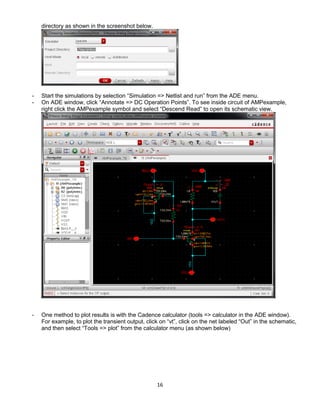16
directory as shown in the screenshot below.
- Start the simulations by selection “Simulation => Netlist and run” from the ADE menu.
- On ADE window, click “Annotate => DC Operation Points”. To see inside circuit of AMPexample,
right click the AMPexample symbol and select “Descend Read” to open its schematic view.
- One method to plot results is with the Cadence calculator (tools => calculator in the ADE window).
For example, to plot the transient output, click on “vt”, click on the net labeled “Out” in the schematic,
and then select “Tools => plot” from the calculator menu (as shown below)
 