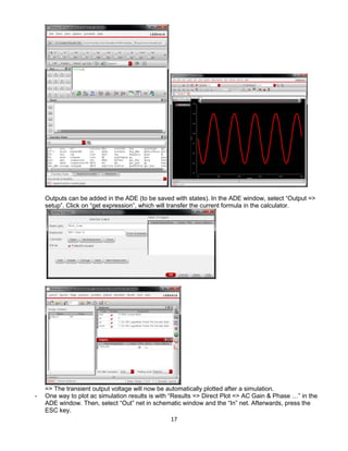17
Outputs can be added in the ADE (to be saved with states). In the ADE window, select “Output =>
setup”. Click on “get expression”, which will transfer the current formula in the calculator.
=> The transient output voltage will now be automatically plotted after a simulation.
- One way to plot ac simulation results is with “Results => Direct Plot => AC Gain & Phase …” in the
ADE window. Then, select “Out” net in schematic window and the “In” net. Afterwards, press the
ESC key.
 
