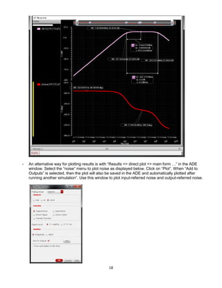 18
- An alternative way for plotting results is with “Results => direct plot => main form …” in the ADE
window. Select the “noise” menu to plot noise as displayed below. Click on “Plot”. When “Add to
Outputs” is selected, then the plot will also be saved in the ADE and automatically plotted after
running another simulation”. Use this window to plot input-referred noise and output-referred noise.
 