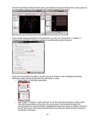 24
- Since the schematic window remains open (and linked) to the layout window when using Layout XL,
you can select a device in the schematic and it will be heighted in the layout:
- If you change device parameters in the schematic, you can use “Connectivity => Update =>
Components and Nets” in the layout window to automatically update the layout:
- Zoom into the transistor (as below). Another Layout XL feature is that it highlights schematic
elements to help manual routing when the path option is used.
o Select metal 1 in the layer subwindow:
o Use “Create => Shape => path” (shortcut: “p”) in the main layout window to make a path.
Click (left mouse button) on the drain. As can be seen in the screenshot below, the
corresponding net in the schematic is highlighted to assist the routing. In addition, the line in
the top right corner of the layout window leads to the next point where the drain should be
connected in the layout.
 