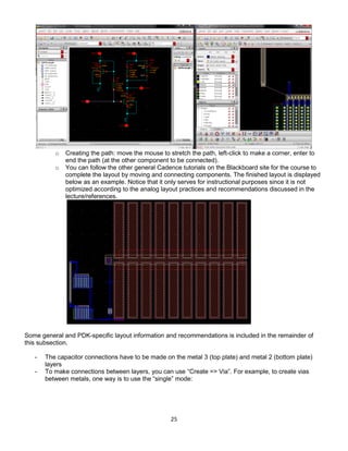 25
o Creating the path: move the mouse to stretch the path, left-click to make a corner, enter to
end the path (at the other component to be connected).
o You can follow the other general Cadence tutorials on the Blackboard site for the course to
complete the layout by moving and connecting components. The finished layout is displayed
below as an example. Notice that it only serves for instructional purposes since it is not
optimized according to the analog layout practices and recommendations discussed in the
lecture/references.
Some general and PDK-specific layout information and recommendations is included in the remainder of
this subsection.
- The capacitor connections have to be made on the metal 3 (top plate) and metal 2 (bottom plate)
layers
- To make connections between layers, you can use “Create => Via”. For example, to create vias
between metals, one way is to use the “single” mode:
 