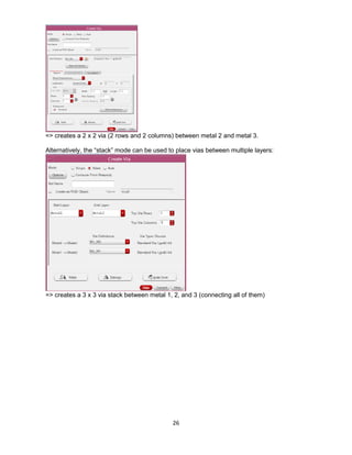 26
=> creates a 2 x 2 via (2 rows and 2 columns) between metal 2 and metal 3.
Alternatively, the “stack” mode can be used to place vias between multiple layers:
=> creates a 3 x 3 via stack between metal 1, 2, and 3 (connecting all of them)
 