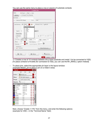 27
You can use the same menu to place a row or column of substrate contacts:
=> Creates a row of 10 contacts between the p-type substrate and metal 1 (to be connected to VSS)
[To place contacts to N-wells (for connection to Vdd), you can use the M1_NWELL option instead]
- To place pins, select the appropriate pin layer in the layout window:
(example Metal3_pin to place a pin on a metal 3 area)
Next, choose “Create => Pin” from the menu, and enter the following options:
(example for VDD – in the “Terminal Name” field)
 