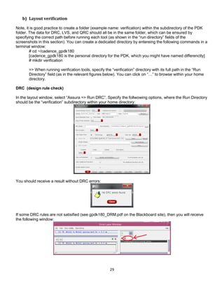 29
b) Layout verification
Note, it is good practice to create a folder (example name: verification) within the subdirectory of the PDK
folder. The data for DRC, LVS, and QRC should all be in the same folder, which can be ensured by
specifying the correct path before running each tool (as shown in the “run directory” fields of the
screenshots in this section). You can create a dedicated directory by entereing the following commands in a
terminal window:
# cd ~/cadence_gpdk180
[cadence_gpdk180 is the personal directory for the PDK, which you might have named differenctly]
# mkdir verification
=> When running verification tools, specify the “verification” directory with its full path in the “Run
Directory” field (as in the relevant figures below). You can click on “…” to browse within your home
directory.
DRC (design rule check)
In the layout window, select “Assura => Run DRC”. Specify the follwowing options, where the Run Directory
should be the “verification” subdirectory within your home directory:
You should receive a result without DRC errors:
If some DRC rules are not satisified (see gpdk180_DRM.pdf on the Blackboard site), then you will receive
the following window:
 