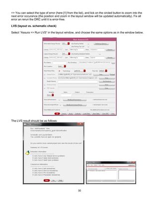 30
=> You can select the type of error (here [1] from the list), and lick on the circled button to zoom into the
next error occurance (the position and zoom in the layout window will be updated automatically). Fix all
error an rerun the DRC until it is error-free.
LVS (layout vs. schematic check)
Select “Assura => Run LVS“ in the layout window, and choose the same options as in the window below.
The LVS result should be as follows:
 