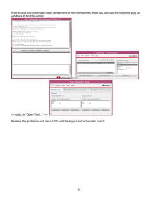 31
If the layout and schematic have compenent or net mismatches, then you can use the following pop-up
windows to find the errors:
=>
=> click on “Open Tool…” =>
Resolve the problems and rerun LVS until the layout and schematic match.
 