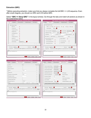 32
Extraction (QRC)
* Before executing extraction, make sure that you always complete the full DRC => LVS sequence. Even
after small chagnes, you should run DRC and LVS before QRC.
Select “QRC => Setup QRC” in the layout window. Go through the tabs and match all sections as shown in
the screenshots below.
 