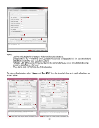 33
Notes:
- Use the default options for settigns that are not displayed above.
- Extraction type: RC => With this option, parasitc resistances and capacitances will be extracted and
added to the netlist for post-layout simulations
- RefNode: VSS [The name of the ground pin in the schematic/layout (used for substrate biasing)
should be specified as reference)
- When done, click “ok” to finish the first setup step.
As a second setup step, select “Assura => Run QRC” from the layout window, and match all settings as
shown below.
 