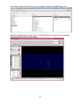 35
- Your library manager will now include an av_extracted cellview for the AMPexample cell:
- Open the extracted cell view, click “shift + f” to display all layers, and zoom in to see parasitic
resistors/capacitors that have been added:
 