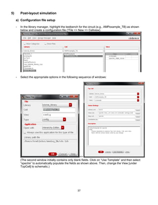 37
5) Post-layout simulation
a) Configuration file setup
- In the library manager, highlight the testbench for the circuit (e.g., AMPexample_TB) as shown
below and create a configuration file (“File => New => Cellview).
- Select the appropriate options in the following sequence of windows:
=>
(The second window initially contains only blank fields. Click on “Use Template” and then select
“spectre” to automatically populate the fields as shown above. Then, change the View [under
TopCell] to schematic.)
 