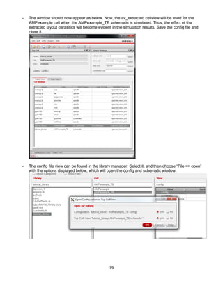 39
- The window should now appear as below. Now, the av_extracted cellview will be used for the
AMPexample cell when the AMPexample_TB schematic is simulated. Thus, the effect of the
extracted layout parasitics will become evident in the simulation results. Save the config file and
close it.
- The config file view can be found in the library manager. Select it, and then choose “File => open”
with the options displayed below, which will open the config and schematic window.
 