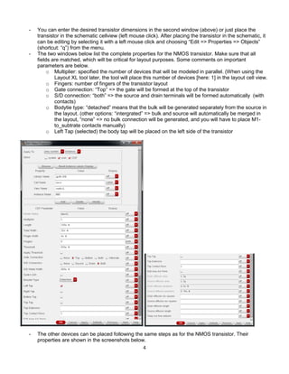 4
- You can enter the desired transistor dimensions in the second window (above) or just place the
transistor in the schematic cellview (left mouse click). After placing the transistor in the schematic, it
can be editing by selecting it with a left mouse click and choosing “Edit => Properties => Objects”
(shortcut: “q”) from the menu.
- The two windows below list the complete properties for the NMOS transistor. Make sure that all
fields are matched, which will be critical for layout purposes. Some comments on important
parameters are below.
o Multiplier: specified the number of devices that will be modeled in parallel. (When using the
Layout XL tool later, the tool will place this number of devices [here: 1] in the layout cell view.
o Fingers: number of fingers of the transistor layout
o Gate connection: “Top” => the gate will be formed at the top of the transistor
o S/D connection: “both” => the source and drain terminals will be formed automatically (with
contacts)
o Bodytie type: “detached” means that the bulk will be generated separately from the source in
the layout. (other options: “intergrated” => bulk and source will automatically be merged in
the layout, “none” => no bulk connection will be generated, and you will have to place M1-
to_subtrate contacts manually)
o Left Tap (selected) the body tap will be placed on the left side of the transistor
- The other devices can be placed following the same steps as for the NMOS transistor. Their
properties are shown in the screenshots below.
 