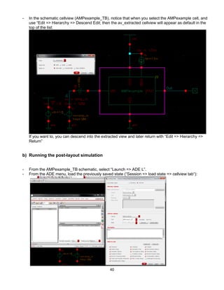 40
- In the schematic cellview (AMPexample_TB), notice that when you select the AMPexample cell, and
use “Edit => Hierarchy => Descend Edit; then the av_extracted cellview will appear as default in the
top of the list:
If you want to, you can descend into the extracted view and later return with “Edit => Hierarchy =>
Return”
b) Running the post-layout simulation
- From the AMPexample_TB schematic, select “Launch => ADE L”.
- From the ADE menu, load the previously saved state (“Session => load state => cellview tab“):
 