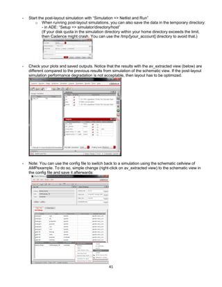 41
- Start the post-layout simulation with “Simulation => Netlist and Run”
o When running post-layout simulations, you can also save the data in the temporary directory:
- in ADE: “Setup => simulator/directory/host”
(If your disk quota in the simulation directory within your home directory exceeds the limit,
then Cadence might crash. You can use the /tmp/[your_account] directory to avoid that.)
- Check your plots and saved outputs. Notice that the results with the av_extracted view (below) are
different compared to the previous results from simulation of the schematic view. If the post-layout
simulation performance degradation is not acceptable, then layout has to be optimized.
- Note: You can use the config file to switch back to a simulation using the schematic cellview of
AMPexample. To do so, simple change (right-click on av_extracted view) to the schematic view in
the config file and save it afterwards:
 