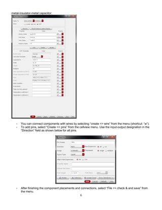 6
metal-insulator-metal capacitor:
- You can connect components with wires by selecting “create => wire” from the menu (shortcut: “w”).
- To add pins, select “Create => pins” from the cellview menu. Use the input-output designation in the
“Direction” field as shown below for all pins.
- After finishing the component placements and connections, select “File => check & and save” from
the menu.
 