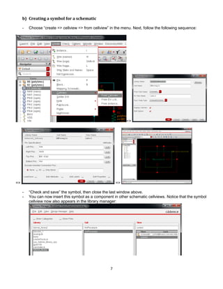 7
b) Creating a symbol for a schematic
- Choose “create => cellview => from cellview” in the menu. Next, follow the following sequence:
=>
=> =>
- “Check and save” the symbol, then close the last window above.
- You can now insert this symbol as a component in other schematic cellviews. Notice that the symbol
cellview now also appears in the library manager:
 