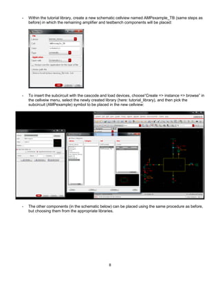 8
- Within the tutorial library, create a new schematic cellview named AMPexample_TB (same steps as
before) in which the remaining amplifier and testbench components will be placed:
- To insert the subcircuit with the cascode and load devices, choose“Create => instance => browse” in
the cellveiw menu, select the newly created library (here: tutorial_library), and then pick the
subcircuit (AMPexample) symbol to be placed in the new cellview:
- The other components (in the schematic below) can be placed using the same procedure as before,
but choosing them from the appropriate libraries.
 