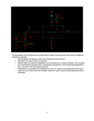 9
- The properties of all components are listed below. Notice some relevant ones that are helpful to
identify the devices:
o Library Name: the library in which the component can be found
o Cell name: the name of the component
o Instant name: the specific designation of the component in a given cellview. The numbers
are automatically changed when components are placed to avoid duplicate designations
(e.g., V0 and V1 for the voltage sources)
o Parameters can specified as variables (ex.: amp_in, which is the amplitude for the input
signal source). Enter the same variable names, for which values will be specified prior to
simulation.
 
