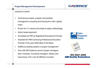 Project Management Development

CADENCE IN BRIEF



   A full service project, program and portfolio
   management consulting and training firm with a global
   reach

   Known for it’s robust and simple to apply methodology

   Action based approach

   Accredited by PMI as Registered Educational Provider

   Awarded the PMI Continuing Professional Education
   Provider of the year 2009 (Best of the Best)

   Staffed by leading experts in project management

   Over 300.000 Cadence alumni (project managers,
   team members, functional managers, officers and
                                                           ISO 9001:2008
   executives), from over 50 different countries


                                                                           2
 