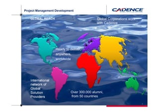 Project Management Development

   GLOBAL REACH                              Global Corporations work
                                             with Cadence




                   Ready to deliver,
                   anywhere,
                   worldwide




   International
   network of
   Global
   Solution                  Over 300.000 alumni,
   Providers                 from 50 countries

                                                                        3
 