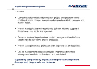Project Management Development

OUR VISION


   Companies rely on fast and predictable project and program results,
   enabling them to change, innovate and respond quickly to customer and
   market needs.

   Project managers and their teams only perform with the support of
   departments and senior management.

   Everyone involved in professional project management has his/hers
   specific role to play in the project processes.

   Project Management is a profession with a specific set of disciplines.

   Like all management disciplines Project, Program and Portfolio
   Management needs to be developed and maintained.

Supporting companies by organizational project management
development programs is our business
 