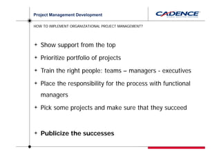 Project Management Development

HOW TO IMPLEMENT ORGANIZATIONAL PROJECT MANAGEMENT?




   Show support from the top

   Prioritize portfolio of projects

   Train the right people: teams – managers - executives

   Place the responsibility for the process with functional
   managers

   Pick some projects and make sure that they succeed



   Publicize the successes
 