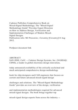 Cadence Publishes Comprehensive Book on
Mixed-Signal Methodology; The "Mixed-Signal
Methodology Guide" Provides Expert Direction
on How to Address Design, Verification and
Implementation Challenges of Modern Mixed-
Signal Designs
Publication info: M2 Presswire ; Coventry [Coventry]14 Aug
2012.
ProQuest document link
ABSTRACT
SAN JOSE, Calif. -- Cadence Design Systems, Inc. (NASDAQ:
CDNS), a leader in global electronic design innovation,
today announced availability of the critically acclaimed and
much anticipated comprehensive design methodology
book for chip designers and CAD engineers that focuses on
current and future advanced mixed-signal design
challenges and solutions. The "Mixed-Signal Methodology
Guide" provides an overview of the design, verification
and implementation methodologies required for advanced
mixed-signal designs. The book brings together top
mixed-signal design experts from across the industry --
 