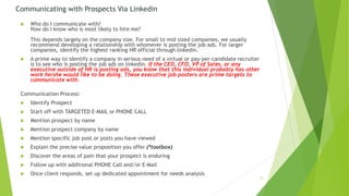 Communicating with Prospects Via Linkedin
 Who do I communicate with?
How do I know who is most likely to hire me?
This depends largely on the company size. For small to mid sized companies, we usually
recommend developing a relationship with whomever is posting the job ads. For larger
companies, identify the highest ranking HR official through linkedin.
 A prime way to identify a company in serious need of a virtual or pay-per-candidate recruiter
is to see who is posting the job ads on linkedin. If the CEO, CFO, VP of Sales, or any
executive outside of HR is posting ads, you know that this individual probably has other
work he/she would like to be doing. These executive job posters are prime targets to
communicate with.
Communication Process:
 Identify Prospect
 Start off with TARGETED E-MAIL or PHONE CALL
 Mention prospect by name
 Mention prospect company by name
 Mention specific job post or posts you have viewed
 Explain the precise value proposition you offer (*toolbox)
 Discover the areas of pain that your prospect is enduring
 Follow up with additional PHONE Call and/or E-Mail
 Once client responds, set up dedicated appointment for needs analysis
12
 