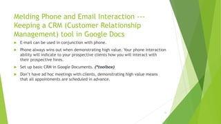 Melding Phone and Email Interaction ---
Keeping a CRM (Customer Relationship
Management) tool in Google Docs
 E-mail can be used in conjunction with phone.
 Phone always wins out when demonstrating high value. Your phone interaction
ability will indicate to your prospective clients how you will interact with
their prospective hires.
 Set up basic CRM in Google Documents. (*toolbox)
 Don’t have ad hoc meetings with clients, demonstrating high value means
that all appointments are scheduled in advance.
13
 